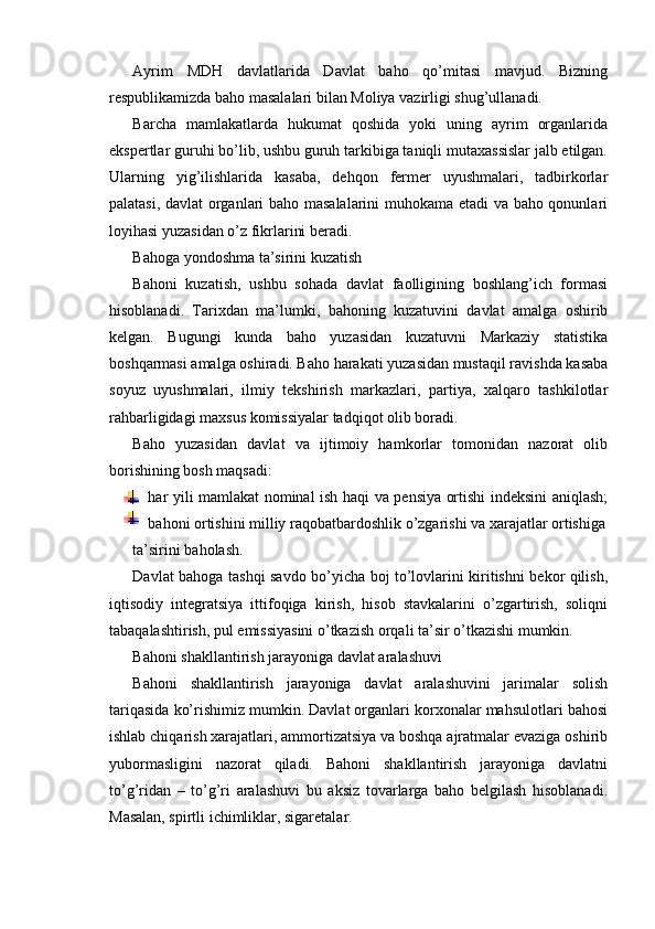 Ayrim   MDH   davlatlarida   Davlat   baho   qo’mitasi   mavjud.   Bizning
respublikamizda baho masalalari bilan Moliya vazirligi shug’ullanadi.
Barcha   mamlakatlarda   hukumat   qoshida   yoki   uning   ayrim   organlarida
ekspertlar guruhi bo’lib, ushbu guruh tarkibiga taniqli mutaxassislar jalb etilgan.
Ularning   yig’ilishlarida   kasaba,   dehqon   fermer   uyushmalari,   tadbirkorlar
palatasi, davlat organlari baho masalalarini  muhokama etadi va baho qonunlari
loyihasi yuzasidan o’z fikrlarini beradi.
Bahoga yondoshma ta’sirini kuzatish
Bahoni   kuzatish,   ushbu   sohada   davlat   faolligining   boshlang’ich   formasi
hisoblanadi.   Tarixdan   ma’lumki,   bahoning   kuzatuvini   davlat   amalga   oshirib
kelgan.   Bugungi   kunda   baho   yuzasidan   kuzatuvni   Markaziy   statistika
boshqarmasi amalga oshiradi. Baho harakati yuzasidan mustaqil ravishda kasaba
soyuz   uyushmalari,   ilmiy   tekshirish   markazlari,   partiya,   xalqaro   tashkilotlar
rahbarligidagi maxsus komissiyalar tadqiqot olib boradi.
Baho   yuzasidan   davlat   va   ijtimoiy   hamkorlar   tomonidan   nazorat   olib
borishining bosh maqsadi:
har yili mamlakat nominal ish haqi va pensiya ortishi indeksini aniqlash;
bahoni ortishini milliy raqobatbardoshlik o’zgarishi va xarajatlar ortishiga
ta’sirini baholash.
Davlat bahoga tashqi savdo bo’yicha boj to’lovlarini kiritishni bekor qilish,
iqtisodiy   integratsiya   ittifoqiga   kirish,   hisob   stavkalarini   o’zgartirish,   soliqni
tabaqalashtirish, pul emissiyasini o’tkazish orqali ta’sir o’tkazishi mumkin.
Bahoni shakllantirish jarayoniga davlat aralashuvi
Bahoni   shakllantirish   jarayoniga   davlat   aralashuvini   jarimalar   solish
tariqasida ko’rishimiz mumkin. Davlat organlari korxonalar mahsulotlari bahosi
ishlab chiqarish xarajatlari, ammortizatsiya va boshqa ajratmalar evaziga oshirib
yubormasligini   nazorat   qiladi.   Bahoni   shakllantirish   jarayoniga   davlatni
to’g’ridan   –   to’g’ri   aralashuvi   bu   aksiz   tovarlarga   baho   belgilash   hisoblanadi.
Masalan, spirtli ichimliklar, sigaretalar. 