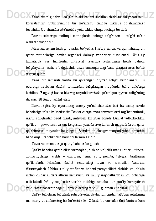 Yana bir to’g’ridan – to’g’ri ta’siri bahoni shakllanishida subsidiya yordami
ko’rsatishdir.   Subsidiyaning   bir   ko’rinishi   bahoga   maxsus   qo’shimchalar
berishdir. Qo’shimcha iste’molchi yoki ishlab chiqaruvchiga beriladi.
Davlat   sektoriga   taalluqli   tarmoqlarda   bahoga   to’g’ridan   –   to’g’ri   ta’sir
nisbatan yuqoridir.
Masalan, ayrim turdagi tovarlar bo’yicha. Harbiy sanoat va qurilishning bir
qator   tarmoqlariga   davlat   organlari   doimiy   xaridorlar   hisoblanadi.   Xususiy
firmalarda   esa   hamkorlar   mustaqil   ravishda   kelishilgan   holda   bahoni
belgilaydilar. Bahoni  belgilashda bazis tarmoqlardagi baho darajasi  asos  bo’lib
xizmat qiladi.
Yana   bir   samarali   vosita   bu   qo’shilgan   qiymat   solig’i   hisoblanadi.   Bu
oborotga   nisbatan   davlat   tomonidan   belgilangan   miqdorda   baho   tarkibiga
kiritiladi. Bugungi kunda bizning respublikamizda qo’shilgan qiymat solig’ining
darajasi 20 foizni tashkil etadi.
Davlat   iqtisodiy   siyostining   asosiy   yo’nalishlaridan   biri   bu   tashqi   savdo
baholariga ta’sir ko’rsatishdir. Davlat chetga tovar sotuvchilarni rag’batlantiradi,
ularni   soliqlardan   ozod   qiladi,   imtiyozli   kreditlar   beradi.   Davlat   tadbirkorlikni
qo’llab – quvvatlash va uni kelgusida yanada rivojlantirish maqsadida bir qator
qo’shimcha   imtiyozlar   belgilagan.   Bundan   ko’zlangan   maqsad   jahon   bozorida
baho orqali raqobat olib borishni ta’minlashdir.
Tovar va xizmatlarga qat’iy baholar belgilash
Qat’iy baholar qazib olish tarmoqlari, qishloq xo’jalik mahsulotlari, mineral
xomashyolarga,   elektr   –   energiya,   temir   yo’l,   pochta,   telegraf   tariflariga
qo’llaniladi.   Masalan,   davlat   sektoridagi   tovar   va   xizmatlar   bahosini
fiksatsiyalash.   Ushbu   sun’iy   tariflar   va   bahoni   pasaytirilishi   alohida   xo’jalikda
ishlab   chiqarish   xarajatlarni   kamayishi   va   milliy   raqobatbardoshlikni   ortishiga
olib   keladi.   Milliy   raqobatbardoshlik   ortishiga   rentabellikni   sun’iy   kamaytirish
yoki davlat tasarrufidagi bu obyektlarning taqchilligi orqali erishiladi.
Qat’iy baholarni belgilash iqtisodiyotni davlat tomonidan taftibga solishning
ma’muriy vositalarining bir ko’rinishidir. Odatda bu vositalar iloji boricha kam 