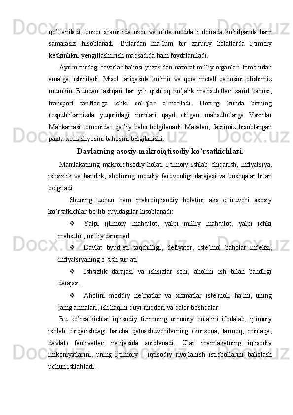 qo’llaniladi,   bozor   sharoitida   uzoq   va   o’rta   muddatli   doirada   ko’rilganda   ham
samarasiz   hisoblanadi.   Bulardan   ma’lum   bir   zaruriy   holatlarda   ijtimoiy
keskinlikni yengillashtirish maqsadida ham foydalaniladi.
Ayrim turdagi tovarlar bahosi yuzasidan nazorat milliy organlari tomonidan
amalga   oshiriladi.   Misol   tariqasida   ko’mir   va   qora   metall   bahosini   olishimiz
mumkin.   Bundan   tashqari   har   yili   qishloq   xo’jalik   mahsulotlari   xarid   bahosi,
transport   tariflariga   ichki   soliqlar   o’rnatiladi.   Hozirgi   kunda   bizning
respublikamizda   yuqoridagi   nomlari   qayd   etilgan   mahsulotlarga   Vazirlar
Mahkamasi   tomonidan   qat’iy   baho   belgilanadi.   Masalan,   faxrimiz   hisoblangan
paxta xomashyosini bahosini belgilanishi.
Davlatning asosiy makroiqtisodiy ko’rsatkichlari.
Mamlakatning   makroiqtisodiy   holati   ijtimoiy   ishlab   chiqarish,   inflyatsiya,
ishsizlik   va   bandlik,   aholining   moddiy   farovonligi   darajasi   va   boshqalar   bilan
belgiladi.
    Shuning   uchun   ham   makroiqtisodiy   holatini   aks   ettiruvchi   asosiy
ko’rsatkichlar bo’lib quyidagilar hisoblanadi:
 Yalpi   ijtimoiy   mahsulot,   yalpi   milliy   mahsulot,   yalpi   ichki
mahsulot, milliy daromad.
 Davlat   byudjeti   taqchilligi,   deflyator,   iste’mol   baholar   indeksi,
inflyatsiyaning o’sish sur’ati.
 Ishsizlik   darajasi   va   ishsizlar   soni,   aholini   ish   bilan   bandligi
darajasi.
 Aholini   moddiy   ne’matlar   va   xizmatlar   iste’moli   hajmi,   uning
jamg’armalari, ish haqini quyi miqdori va qator boshqalar.
Bu   ko’rsatkichlar   iqtisodiy   tizimning   umumiy   holatini   ifodalab,   ijtimoiy
ishlab   chiqarishdagi   barcha   qatnashuvchilarning   (korxona,   tarmoq,   mintaqa,
davlat)   faoliyatlari   natijasida   aniqlanadi.   Ular   mamlakatning   iqtisodiy
imkoniyatlarini,   uning   ijtimoiy   –   iqtisodiy   rivojlanish   istiqbollarini   baholash
uchun ishlatiladi. 