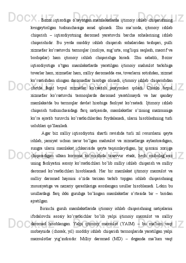     Bozor   iqtisodiga   o’tayotgan   mamlakatlarda   ijtimoiy   ishlab   chiqarishning
kengaytirilgan   tushunchasiga   amal   qilinadi.   Shu   ma’noda,   ijtimoiy   ishlab
chiqarish   –   iqtisodiyotning   daromad   yaratuvchi   barcha   sohalarining   ishlab
chiqarishidir.   Bu   yerda   moddiy   ishlab   chiqarish   sohalaridan   tashqari,   pulli
xizmatlar ko’rsatuvchi tarmoqlar (moliya, sug’urta, sog’liqni saqlash, maorif va
boshqalar)   ham   ijtimoiy   ishlab   chiqarishga   kiradi.   Shu   sababli,   Bozor
iqtisodiyotiga   o’tgan   mamlakatlarda   yaratilgan   ijtimoiy   mahsulot   tarkibiga
tovarlar ham, xizmatlar ham, milliy daromadda esa, tovarlarni sotishdan, xizmat
ko’rsatishdan   olingan   daromadlar   hisobga   olinadi,   ijtimoiy   ishlab   chiqarishdan
chetda   faqat   bepul   xizmatlar   ko’rsatish   jarayonlari   qoladi.   Chunki   bepul
xizmatlar   ko’rsatuvchi   tarmoqlarda   daromad   yaratilmaydi   va   har   qanday
mamlakatda   bu   tarmoqlar   davlat   hisobiga   faoliyat   ko’rsatadi.   Ijtimoiy   ishlab
chiqarish   tushunchasidagi   farq   natijasida,   mamlakatlar   o’zining   mazmuniga
ko’ra   ajratib   turuvchi   ko’rsatkichlardan   foydalanadi,   ularni   hisoblashning   turli
uslublari qo’llaniladi.
    Agar   biz   milliy   iqtisodiyotni   shartli   ravishda   turli   xil   resurslarni   qayta
ishlab,   jamiyat   uchun   zarur   bo’lgan   mahsulot   va   xizmatlarga   aylantiradigan,
sungra   ularni   mamlakat   ichkarisida   qayta   taqsimlaydigan,   bir   qismini   xorijga
chiqaradigan   ulkan   korxona   ko’rinishida   tasavvur   etsak,   hech   mubolag’asiz
uning   faoliyatini   asosiy   ko’rsatkichlari   bo’lib   milliy   ishlab   chiqarish   va   milliy
daromad   ko’rsatkichlari   hisoblanadi.   Har   bir   mamlakat   ijtimoiy   maxsulot   va
milliy   daromad   hajmini   o’zida   tarixan   tarkib   topgan   ishlab   chiqarishning
xususiyatiga   va   nazariy   qarashlariga   asoslangan   usullar   hisoblanadi.   Lekin   bu
usullardagi   farq   ikki   guruhga   bo’lingan   mamlakatlar   o’rtasida   bir   –   biridan
ajratilgan.
  Birinchi   guruh   mamlakatlarida   ijtimoiy   ishlab   chiqarishning   natijalarini
ifodalovchi   asosiy   ko’rsatkichlar   bo’lib   yalpi   ijtimoiy   maxsulot   va   milliy
daromad   hisoblangan.   Yalpi   ijtimoiy   maxsulot   (YAIM)   –   bu   ma’lum   vaqt
mobaynida   (chorak,   yil)   moddiy   ishlab   chiqarish   tarmoqlarida   yaratilgan   yalpi
maxsulotlar   yig’indisidir.   Milliy   daromad   (MD)   –   deganda   ma’lum   vaqt 