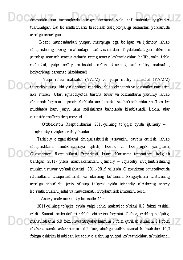 davomida   shu   tarmoqlarda   olingan   daromad   yoki   sof   mahsulot   yig’indisi
tushunilgan.   Bu   ko’rsatkichlarni   hisoblash   xalq   xo’jaligi   balanslari   yordamida
amalga oshirilgan.
  Bozor   munosabatlari   yuqori   mavqeiga   ega   bo’lgan   va   ijtimoiy   ishlab
chiqarishning   keng   ma’nodagi   tushunchasidan   foydalaniladigan   ikkinchi
guruhga  mansub mamlakatlarda uning asosiy  ko’rsatkichlari  bo’lib, yalpi  ichki
mahsulot,   yalpi   milliy   mahsulot,   milliy   daromad,   sof   milliy   mahsulot,
ixtiyoridagi daromad hisoblanadi.
    Yalpi   ichki   mahsulot   (YAIM)   va   yalpi   milliy   mahsulot   (YAMM)
iqtisodiyotning ikki yirik sohasi: moddiy ishlab chiqarish va xizmatlar natijasini
aks   ettiradi.   Ular,   iqtisodiyotda   barcha   tovar   va   xizmatlarni   yakuniy   ishlab
chiqarish   hajmini   qiymati   shaklida   aniqlanadi.   Bu   ko’rsatkichlar   ma’lum   bir
muddatda   ham   joriy,   ham   solishtirma   baholarda   hisoblanadi.   Lekin,   ular
o’rtasida ma’lum farq mavjud.
O’zbekiston   Respublikasini   2011-yilning   to’qqiz   oyida   ijtimoiy   –
iqtisodiy rivojlantirish yakunlari
Tarkibiy   o’zgarishlarni   chuqurlashtirish   jarayonini   davom   ettirish,   ishlab
chiqarishlarni   modernizatsiya   qilish,   texnik   va   texnologik   yangilash,
O’zbekiston   Respublikasi   Prezidenti   Islom   Karimov   tomonidan   belgilab
berilgan   2011-   yilda   mamlakatimizni   ijtimoiy   –   iqtisodiy   rivojlantirishning
muhim   ustuvor   yo’nalishlarini,   2011-2015   yillarda   O’zbekiston   iqtisodiyotida
islohotlarni   chuqurlashtirish   va   ularning   ko’lamini   kengaytirish   dasturining
amalga   oshirilishi   joriy   yilning   to’qqiz   oyida   iqtisodiy   o’sishning   asosiy
ko’rsatkichlarini jadal va muvozanatli rivojlantirish imkonini berdi.
I. Asosiy makroiqtisodiy ko’rsatkichlar
2011-yilning   to’qqiz   oyida   yalpi   ichki   mahsulot   o’sishi   8,2   foizni   tashkil
qildi.   Sanoat   mahsulotlari   ishlab   chiqarish   hajmini   7   foiz,   qishloq   xo’jaligi
mahsulotlarini 6,8 foiz, investitsiyalar hajmini 8 foiz, qurilish ishlarini 8,1 foiz,
chakana   savdo   aylanmasini   16,2   foiz,   aholiga   pullik   xizmat   ko’rsatishni   14,2
foizga oshirish hisobidan iqtisodiy o’sishning yuqori ko’rsatkichlari ta’minlandi. 