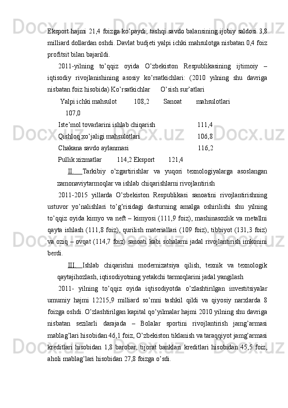 Eksport hajmi 21,4 foizga ko’paydi, tashqi savdo balansining ijobiy saldosi 3,8
milliard dollardan oshdi. Davlat budjeti yalpi ichki mahsulotga nisbatan 0,4 foiz
profitsit bilan bajarildi.
2011-yilning   to’qqiz   oyida   O’zbekiston   Respublikasining   ijtimoiy   –
iqtisodiy   rivojlanishining   asosiy   ko’rsatkichlari:   (2010   yilning   shu   davriga
nisbatan foiz hisobida) Ko’rsatkichlar      O’sish sur’atlari
Yalpi ichki mahsulot 108,2   Sanoat   mahsulotlari
107,0
Iste’mol tovarlarini ishlab chiqarish 111,4
Qishloq xo’jaligi mahsulotlari 106,8
Chakana savdo aylanmasi 116,2
Pullik xizmatlar 114,2 Eksport 121,4
II.         Tarkibiy   o’zgartirishlar   va   yuqori   texnologiyalarga   asoslangan
zamonaviytarmoqlar va ishlab chiqarishlarni rivojlantirish
2011-2015   yillarda   O’zbekiston   Respublikasi   sanoatini   rivojlantirishning
ustuvor   yo’nalishlari   to’g’risidagi   dasturning   amalga   oshirilishi   shu   yilning
to’qqiz  oyida kimyo  va neft   – kimyosi   (111,9  foiz),  mashinasozlik  va  metallni
qayta ishlash  (111,8 foiz), qurilish  materiallari  (109 foiz), tibbiyot  (131,3 foiz)
va oziq – ovqat (114,7 foiz) sanoati kabi sohalarni jadal rivojlantirish imkonini
berdi.
III.       Ishlab   chiqarishni   modernizatsiya   qilish,   texnik   va   texnologik
qaytajihozlash, iqtisodiyotning yetakchi tarmoqlarini jadal yangilash
2011-   yilning   to’qqiz   oyida   iqtisodiyotda   o’zlashtirilgan   investitsiyalar
umumiy   hajmi   12215,9   milliard   so’mni   tashkil   qildi   va   qiyosiy   narxlarda   8
foizga oshdi. O’zlashtirilgan kapital qo’yilmalar hajmi 2010 yilning shu davriga
nisbatan   sezilarli   darajada   –   Bolalar   sportini   rivojlantirish   jamg’armasi
mablag’lari hisobidan 46,1 foiz, O’zbekiston tiklanish va taraqqiyot jamg’armasi
kreditlari   hisobidan   1,8   barobar,   tijorat   banklari   kreditlari   hisobidan   45,5   foiz,
aholi mablag’lari hisobidan 27,8 foizga o’sdi. 