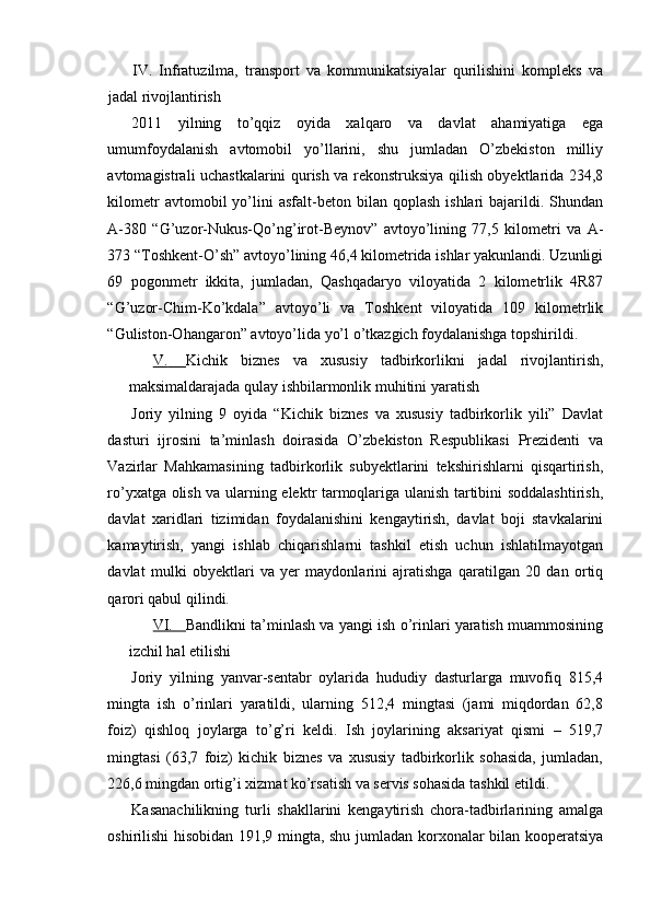 IV.   Infratuzilma,   transport   va   kommunikatsiyalar   qurilishini   kompleks   va
jadal rivojlantirish
2011   yilning   to’qqiz   oyida   xalqaro   va   davlat   ahamiyatiga   ega
umumfoydalanish   avtomobil   yo’llarini,   shu   jumladan   O’zbekiston   milliy
avtomagistrali uchastkalarini qurish va rekonstruksiya qilish obyektlarida 234,8
kilometr  avtomobil  yo’lini  asfalt-beton  bilan  qoplash   ishlari   bajarildi.  Shundan
A-380   “G’uzor-Nukus-Qo’ng’irot-Beynov”   avtoyo’lining   77,5   kilometri   va   A-
373 “Toshkent-O’sh” avtoyo’lining 46,4 kilometrida ishlar yakunlandi. Uzunligi
69   pogonmetr   ikkita,   jumladan,   Qashqadaryo   viloyatida   2   kilometrlik   4R87
“G’uzor-Chim-Ko’kdala”   avtoyo’li   va   Toshkent   viloyatida   109   kilometrlik
“Guliston-Ohangaron” avtoyo’lida yo’l o’tkazgich foydalanishga topshirildi.
V.         Kichik   biznes   va   xususiy   tadbirkorlikni   jadal   rivojlantirish,
maksimaldarajada qulay ishbilarmonlik muhitini yaratish
Joriy   yilning   9   oyida   “Kichik   biznes   va   xususiy   tadbirkorlik   yili”   Davlat
dasturi   ijrosini   ta’minlash   doirasida   O’zbekiston   Respublikasi   Prezidenti   va
Vazirlar   Mahkamasining   tadbirkorlik   subyektlarini   tekshirishlarni   qisqartirish,
ro’yxatga olish va ularning elektr tarmoqlariga ulanish tartibini soddalashtirish,
davlat   xaridlari   tizimidan   foydalanishini   kengaytirish,   davlat   boji   stavkalarini
kamaytirish,   yangi   ishlab   chiqarishlarni   tashkil   etish   uchun   ishlatilmayotgan
davlat   mulki   obyektlari   va   yer   maydonlarini   ajratishga   qaratilgan   20   dan   ortiq
qarori qabul qilindi.
VI.     Bandlikni ta’minlash va yangi ish o’rinlari yaratish muammosining
izchil hal etilishi
Joriy   yilning   yanvar-sentabr   oylarida   hududiy   dasturlarga   muvofiq   815,4
mingta   ish   o’rinlari   yaratildi,   ularning   512,4   mingtasi   (jami   miqdordan   62,8
foiz)   qishloq   joylarga   to’g’ri   keldi.   Ish   joylarining   aksariyat   qismi   –   519,7
mingtasi   (63,7   foiz)   kichik   biznes   va   xususiy   tadbirkorlik   sohasida,   jumladan,
226,6 mingdan ortig’i xizmat ko’rsatish va servis sohasida tashkil etildi.
Kasanachilikning   turli   shakllarini   kengaytirish   chora-tadbirlarining   amalga
oshirilishi hisobidan 191,9 mingta, shu jumladan korxonalar bilan kooperatsiya 