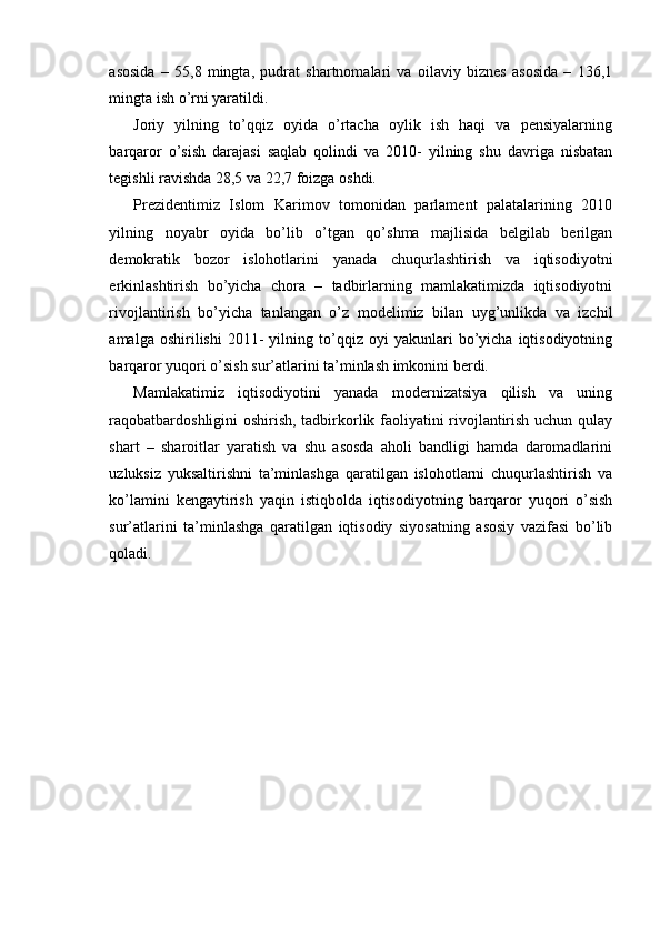 asosida   –   55,8   mingta,   pudrat   shartnomalari   va   oilaviy   biznes   asosida   –   136,1
mingta ish o’rni yaratildi.
Joriy   yilning   to’qqiz   oyida   o’rtacha   oylik   ish   haqi   va   pensiyalarning
barqaror   o’sish   darajasi   saqlab   qolindi   va   2010-   yilning   shu   davriga   nisbatan
tegishli ravishda 28,5 va 22,7 foizga oshdi.
Prezidentimiz   Islom   Karimov   tomonidan   parlament   palatalarining   2010
yilning   noyabr   oyida   bo’lib   o’tgan   qo’shma   majlisida   belgilab   berilgan
demokratik   bozor   islohotlarini   yanada   chuqurlashtirish   va   iqtisodiyotni
erkinlashtirish   bo’yicha   chora   –   tadbirlarning   mamlakatimizda   iqtisodiyotni
rivojlantirish   bo’yicha   tanlangan   o’z   modelimiz   bilan   uyg’unlikda   va   izchil
amalga   oshirilishi   2011-   yilning   to’qqiz   oyi   yakunlari   bo’yicha   iqtisodiyotning
barqaror yuqori o’sish sur’atlarini ta’minlash imkonini berdi.
Mamlakatimiz   iqtisodiyotini   yanada   modernizatsiya   qilish   va   uning
raqobatbardoshligini  oshirish, tadbirkorlik faoliyatini rivojlantirish uchun qulay
shart   –   sharoitlar   yaratish   va   shu   asosda   aholi   bandligi   hamda   daromadlarini
uzluksiz   yuksaltirishni   ta’minlashga   qaratilgan   islohotlarni   chuqurlashtirish   va
ko’lamini   kengaytirish   yaqin   istiqbolda   iqtisodiyotning   barqaror   yuqori   o’sish
sur’atlarini   ta’minlashga   qaratilgan   iqtisodiy   siyosatning   asosiy   vazifasi   bo’lib
qoladi. 