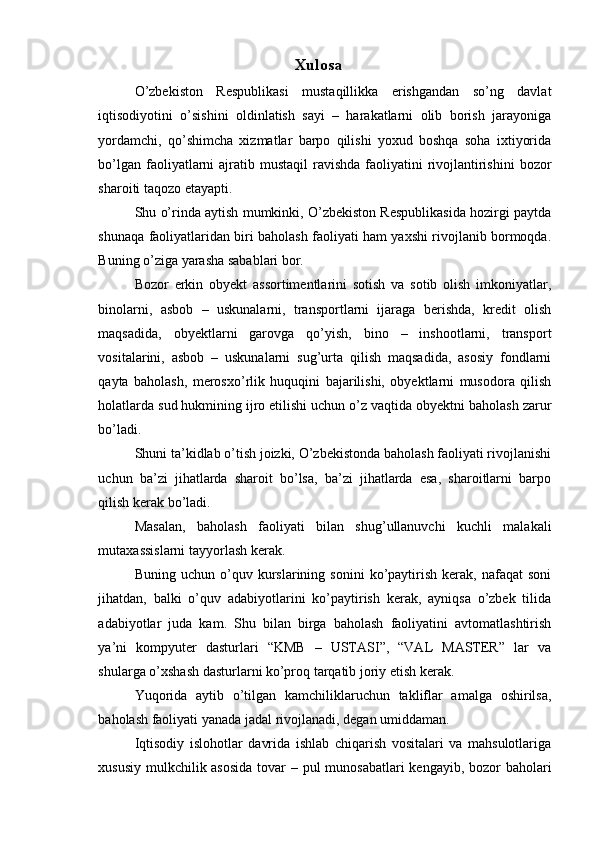 Xulosa
O’zbekiston   Respublikasi   mustaqillikka   erishgandan   so’ng   davlat
iqtisodiyotini   o’sishini   oldinlatish   sayi   –   harakatlarni   olib   borish   jarayoniga
yordamchi,   qo’shimcha   xizmatlar   barpo   qilishi   yoxud   boshqa   soha   ixtiyorida
bo’lgan faoliyatlarni  ajratib mustaqil  ravishda  faoliyatini  rivojlantirishini  bozor
sharoiti taqozo etayapti.
Shu o’rinda aytish mumkinki, O’zbekiston Respublikasida hozirgi paytda
shunaqa faoliyatlaridan biri baholash faoliyati ham yaxshi rivojlanib bormoqda.
Buning o’ziga yarasha sabablari bor.
Bozor   erkin   obyekt   assortimentlarini   sotish   va   sotib   olish   imkoniyatlar,
binolarni,   asbob   –   uskunalarni,   transportlarni   ijaraga   berishda,   kredit   olish
maqsadida,   obyektlarni   garovga   qo’yish,   bino   –   inshootlarni,   transport
vositalarini,   asbob   –   uskunalarni   sug’urta   qilish   maqsadida,   asosiy   fondlarni
qayta   baholash,   merosxo’rlik   huquqini   bajarilishi,   obyektlarni   musodora   qilish
holatlarda sud hukmining ijro etilishi uchun o’z vaqtida obyektni baholash zarur
bo’ladi.
Shuni ta’kidlab o’tish joizki, O’zbekistonda baholash faoliyati rivojlanishi
uchun   ba’zi   jihatlarda   sharoit   bo’lsa,   ba’zi   jihatlarda   esa,   sharoitlarni   barpo
qilish kerak bo’ladi.
Masalan,   baholash   faoliyati   bilan   shug’ullanuvchi   kuchli   malakali
mutaxassislarni tayyorlash kerak.
Buning   uchun  o’quv  kurslarining  sonini   ko’paytirish   kerak,   nafaqat   soni
jihatdan,   balki   o’quv   adabiyotlarini   ko’paytirish   kerak,   ayniqsa   o’zbek   tilida
adabiyotlar   juda   kam.   Shu   bilan   birga   baholash   faoliyatini   avtomatlashtirish
ya’ni   kompyuter   dasturlari   “KMB   –   USTASI”,   “VAL   MASTER”   lar   va
shularga o’xshash dasturlarni ko’proq tarqatib joriy etish kerak.
Yuqorida   aytib   o’tilgan   kamchiliklaruchun   takliflar   amalga   oshirilsa,
baholash faoliyati yanada jadal rivojlanadi, degan umiddaman.
Iqtisodiy   islohotlar   davrida   ishlab   chiqarish   vositalari   va   mahsulotlariga
xususiy mulkchilik asosida  tovar  – pul  munosabatlari  kengayib, bozor baholari 