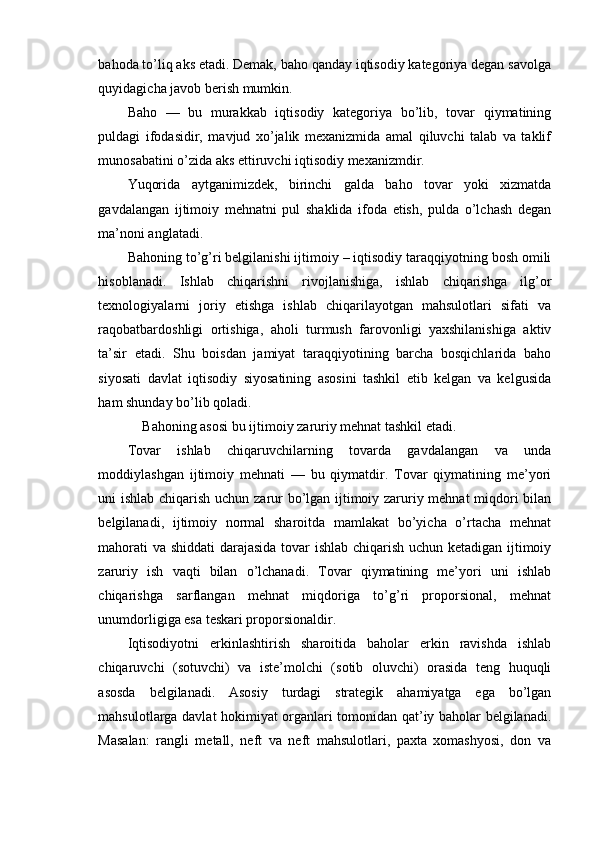 bahoda to’liq aks etadi. Demak, baho qanday iqtisodiy kategoriya degan savolga
quyidagicha javob berish mumkin.
Baho   —   bu   murakkab   iqtisodiy   kategoriya   bo’lib,   tovar   qiymatining
puldagi   ifodasidir,   mavjud   xo’jalik   mexanizmida   amal   qiluvchi   talab   va   taklif
munosabatini o’zida aks ettiruvchi iqtisodiy mexanizmdir.
Yuqorida   aytganimizdek,   birinchi   galda   baho   tovar   yoki   xizmatda
gavdalangan   ijtimoiy   mehnatni   pul   shaklida   ifoda   etish,   pulda   o’lchash   degan
ma’noni anglatadi.
Bahoning to’g’ri belgilanishi ijtimoiy – iqtisodiy taraqqiyotning bosh omili
hisoblanadi.   Ishlab   chiqarishni   rivojlanishiga,   ishlab   chiqarishga   ilg’or
texnologiyalarni   joriy   etishga   ishlab   chiqarilayotgan   mahsulotlari   sifati   va
raqobatbardoshligi   ortishiga,   aholi   turmush   farovonligi   yaxshilanishiga   aktiv
ta’sir   etadi.   Shu   boisdan   jamiyat   taraqqiyotining   barcha   bosqichlarida   baho
siyosati   davlat   iqtisodiy   siyosatining   asosini   tashkil   etib   kelgan   va   kelgusida
ham shunday bo’lib qoladi.
Bahoning asosi bu ijtimoiy zaruriy mehnat tashkil etadi.
Tovar   ishlab   chiqaruvchilarning   tovarda   gavdalangan   va   unda
moddiylashgan   ijtimoiy   mehnati   —   bu   qiymatdir.   Tovar   qiymatining   me’yori
uni ishlab chiqarish uchun zarur bo’lgan ijtimoiy zaruriy mehnat miqdori bilan
belgilanadi,   ijtimoiy   normal   sharoitda   mamlakat   bo’yicha   o’rtacha   mehnat
mahorati va shiddati darajasida tovar ishlab chiqarish uchun ketadigan ijtimoiy
zaruriy   ish   vaqti   bilan   o’lchanadi.   Tovar   qiymatining   me’yori   uni   ishlab
chiqarishga   sarflangan   mehnat   miqdoriga   to’g’ri   proporsional,   mehnat
unumdorligiga esa teskari proporsionaldir.
Iqtisodiyotni   erkinlashtirish   sharoitida   baholar   erkin   ravishda   ishlab
chiqaruvchi   (sotuvchi)   va   iste’molchi   (sotib   oluvchi)   orasida   teng   huquqli
asosda   belgilanadi.   Asosiy   turdagi   strategik   ahamiyatga   ega   bo’lgan
mahsulotlarga davlat hokimiyat organlari tomonidan qat’iy baholar belgilanadi.
Masalan:   rangli   metall,   neft   va   neft   mahsulotlari,   paxta   xomashyosi,   don   va 