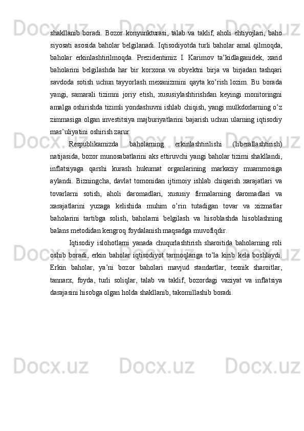 shakllanib   boradi.   Bozor   konyunkturasi,   talab   va   taklif,   aholi   ehtiyojlari,   baho
siyosati  asosida  baholar belgilanadi. Iqtisodiyotda turli baholar  amal qilmoqda,
baholar   erkinlashtirilmoqda.   Prezidentimiz   I.   Karimov   ta’kidlaganidek,   xarid
baholarini   belgilashda   har   bir   korxona   va   obyektni   birja   va   birjadan   tashqari
savdoda   sotish   uchun   tayyorlash   mexanizmini   qayta   ko’rish   lozim.   Bu   borada
yangi,   samarali   tizimni   joriy   etish,   xususiylashtirishdan   keyingi   monitoringni
amalga oshirishda tizimli yondashuvni ishlab chiqish, yangi mulkdorlarning o’z
zimmasiga olgan investitsiya majburiyatlarini bajarish uchun ularning iqtisodiy
mas’uliyatini oshirish zarur.
Respublikamizda   baholarning   erkinlashtirilishi   (liberallashtirish)
natijasida, bozor munosabatlarini aks ettiruvchi yangi baholar tizimi shakllandi,
inflatsiyaga   qarshi   kurash   hukumat   organlarining   markaziy   muammosiga
aylandi.   Bizningcha,   davlat   tomonidan   ijtimoiy   ishlab   chiqarish   xarajatlari   va
tovarlarni   sotish,   aholi   daromadlari,   xususiy   firmalarning   daromadlari   va
xarajatlarini   yuzaga   kelishida   muhim   o’rin   tutadigan   tovar   va   xizmatlar
baholarini   tartibga   solish,   baholarni   belgilash   va   hisoblashda   hisoblashning
balans metodidan kengroq foydalanish maqsadga muvofiqdir.
Iqtisodiy   islohotlarni   yanada   chuqurlashtirish   sharoitida   baholarning   roli
oshib   boradi,   erkin   baholar   iqtisodiyot   tarmoqlariga   to’la   kirib   kela   boshlaydi.
Erkin   baholar,   ya’ni   bozor   baholari   mavjud   standartlar,   texnik   sharoitlar,
tannarx,   foyda,   turli   soliqlar,   talab   va   taklif,   bozordagi   vaziyat   va   inflatsiya
darajasini hisobga olgan holda shakllanib, takomillashib boradi. 