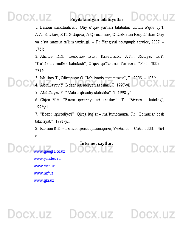 Foydalanilgan adabiyotlar
1. Bahoni   shakllantirish:   Oliy   o’quv   yurtlari   talabalari   uchun   o’quv   qo’l.
A.A. Sadikov, Z.K. Sidiqova, A.Q.rustamov; O’zbekiston Respublikasi Oliy
va  o’rta  maxsus  ta’lim   vazirligi.  –  T.:   Yangiyul   polygraph  service,   2007.  –
176 b.
2. Alimov   R.X.,   Berkinov   B.B.,   Kravchenko   A.N.,   Xodiyev   B.Y.
“Ko’chmas   mulkni   baholash”,   O’quv   qo’llanma.   Toshkent:   “Fan”,   2005.   –
231 b.
3. Malikov T., Olimjonov O. “Moliyaviy menejment”, T., 2003. – 103 b.
4. Abdullayev Y. Bozor iqtisodiyoti asoslari, T. 1997-yil.
5. Abdullayev Y. “Makroiqtisodiy statistika”. T. 1998-yil.
6. Chjen   V.A.   “Bozor   qonuniyatlari   asoslari”,   T.:   “Biznes   –   katalog”,
1996yil.
7. “Bozor iqtisodiyoti”. Qisqa lug’at – ma’lumotnoma, T.: “Qomuslar bosh
tahririyati”, 1991-yil.
8. Есипов В.Е. «Цены и ценообразоварие», Учебник. – Спб.: 2003. – 464
с.
Internet saytlar:
www.google.co.uz 
www.yandex.ru 
www.stat.uz 
www.mf.uz 
www.gki.uz 