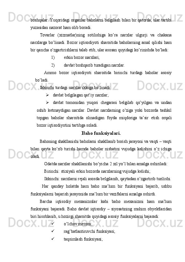 boshqalar. Yuqoridagi organlar baholarni belgilash bilan bir qatorda, ular tartibi
yuzasidan nazorat ham olib boradi.
Tovarlar   (xizmatlar)ning   sotilishiga   ko’ra   narxlar   ulgurji   va   chakana
narxlarga  bo’linadi.  Bozor  iqtisodiyoti  sharoitida  baholarning  amal  qilishi  ham
bir qancha o’zgartirishlarni talab etib, ular asosan quyidagi ko’rinishda bo’ladi:
1) erkin bozor narxlari;
2) davlat boshqarib turadigan narxlar.
Ammo   bozor   iqtisodiyoti   sharoitida   birinchi   turdagi   baholar   asosiy
bo’ladi.
Ikkinchi turdagi narxlar ikkiga bo’linadi:
 davlat belgilagan qat’iy narxlar;
 davlat   tomonidan   yuqori   chegarasi   belgilab   qo’yilgan   va   undan
oshib   ketmaydigan   narxlar.   Davlat   narxlarning   o’ziga   yoki   bozorda   tashkil
topgan   baholar   sharoitida   olinadigan   foyda   miqdoriga   ta’sir   etish   orqali
bozor iqtisodiyotini tartibga soladi.
Baho funksiyalari.
Bahoning shakllanishi baholarni shakllanib borish jarayoni va vaqti – vaqti
bilan   qayta   k о ’rib   turishi   hamda   baholar   nisbatini   vujudga   kelishini   o’z   ichiga
oladi.
Odatda narxlar shakllanishi bo’yicha 2 xil yo’l bilan amalga oshiriladi:
Birinchi: stixiyali erkin bozorda narxlarning vujudga kelishi;
Ikkinchi: narxlarni rejali asosda belgilanib, qaytadan o’zgartirib turilishi.
  Har   qanday   holatda   ham   baho   ma’lum   bir   funksiyani   bajarib,   ushbu
funksiyalarni bajarish jarayonida ma’lum bir vazifalarni amalga oshirdi.
Barcha   iqtisodiy   mexanizmlar   kabi   baho   mexanizmi   ham   ma’lum
funksiyani   bajaradi.   Baho   davlat   iqtisodiy   –   siyosatining   muhim   obyektlaridan
biri hisoblanib, u hozirgi sharoitda quyidagi asosiy funksiyalarni bajaradi:
 o’lchov mezoni;
 rag’batlantiruvchi funksiyasi;
 taqsimlash funksiyasi; 