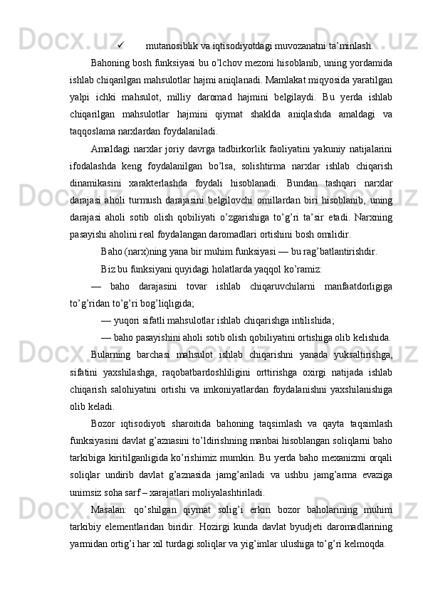  mutanosiblik va iqtisodiyotdagi muvozanatni ta’minlash.
Bahoning bosh funksiyasi bu o’lchov mezoni hisoblanib, uning yordamida
ishlab chiqarilgan mahsulotlar hajmi aniqlanadi. Mamlakat miqyosida yaratilgan
yalpi   ichki   mahsulot,   milliy   daromad   hajmini   belgilaydi.   Bu   yerda   ishlab
chiqarilgan   mahsulotlar   hajmini   qiymat   shaklda   aniqlashda   amaldagi   va
taqqoslama narxlardan foydalaniladi.
Amaldagi   narxlar   joriy  davrga   tadbirkorlik  faoliyatini   yakuniy   natijalarini
ifodalashda   keng   foydalanilgan   bo’lsa,   solishtirma   narxlar   ishlab   chiqarish
dinamikasini   xarakterlashda   foydali   hisoblanadi.   Bundan   tashqari   narxlar
darajasi   aholi   turmush   darajasini   belgilovchi   omillardan   biri   hisoblanib,   uning
darajasi   aholi   sotib   olish   qobiliyati   o’zgarishiga   to’g’ri   ta’sir   etadi.   Narxning
pasayishi aholini real foydalangan daromadlari ortishini bosh omilidir.
Baho (narx)ning yana bir muhim funksiyasi — bu rag’batlantirishdir.
Biz bu funksiyani quyidagi holatlarda yaqqol ko’ramiz:
—   baho   darajasini   tovar   ishlab   chiqaruvchilarni   manfaatdorligiga
to’g’ridan to’g’ri bog’liqligida;
— yuqori sifatli mahsulotlar ishlab chiqarishga intilishida;
— baho pasayishini aholi sotib olish qobiliyatini ortishiga olib kelishida.
Bularning   barchasi   mahsulot   ishlab   chiqarishni   yanada   yuksaltirishga,
sifatini   yaxshilashga,   raqobatbardoshliligini   orttirishga   oxirgi   natijada   ishlab
chiqarish   salohiyatini   ortishi   va   imkoniyatlardan   foydalanishni   yaxshilanishiga
olib keladi.
Bozor   iqtisodiyoti   sharoitida   bahoning   taqsimlash   va   qayta   taqsimlash
funksiyasini davlat g’aznasini to’ldirishning manbai hisoblangan soliqlarni baho
tarkibiga kiritilganligida ko’rishimiz mumkin. Bu yerda baho mexanizmi orqali
soliqlar   undirib   davlat   g’aznasida   jamg’ariladi   va   ushbu   jamg’arma   evaziga
unimsiz soha sarf – xarajatlari moliyalashtiriladi.
Masalan:   qo’shilgan   qiymat   solig’i   erkin   bozor   baholarining   muhim
tarkibiy   elementlaridan   biridir.   Hozirgi   kunda   davlat   byudjeti   daromadlarining
yarmidan ortig’i har xil turdagi soliqlar va yig’imlar ulushiga to’g’ri kelmoqda. 