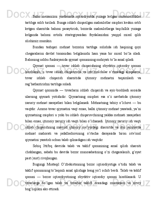 Baho   mexanizmi   yordamida   iqtisodiyotda   yuzaga   kelgan   mutanosibliklar
tartibga solib turiladi. Bunga ishlab chiqarilgan mahsulotlar miqdori keskin ortib
ketgan   sharoitda   bahoni   pasaytirish,   bozorda   mahsulotlarga   taqchillik   yuzaga
kelganda   bahoni   ortishi   strategiyasidan   foydalanishni   yaqqol   misol   qilib
olishimiz mumkin.
Bundan   tashqari   mehnat   bozorini   tartibga   solishda   ish   haqining   quyi
chegaralarini   davlat   tomonidan   belgilanishi   ham   yana   bir   misol   bo’la   oladi.
Bahoning ushbu funksiyasida qiymat qonunining mohiyati to’la amal qiladi.
Qiymat   qonuni   —   tovar   ishlab   chiqarishning   obyektiv   iqtisodiy   qonuni
hisoblanib,   u   tovar   ishlab   chiqaruvchi   va   iste’molchilar   o’rtasidagi   aloqalarni,
tovar   ishlab   chiqarish   sharoitida   ijtimoiy   mehnatni   taqsimlash   va
rag’batlantirishni tartibga soladi.
Qiymat   qonunida   —   tovarlarni   ishlab   chiqarish   va   ayir-boshlash   asosida
ularning   qiymati   yotishidir.   Qiymatning   miqdori   esa   o’z   navbatida   ijtimoiy
zaruriy   mehnat   xarajatlari   bilan   belgilanadi.   Mehnatning   tabiiy   o’lchovi   —   bu
vaqtdir. Ammo tovar qiymatini vaqt emas, balki ijtimoiy mehnat yaratadi, ya’ni
qiymatning miqdori u yoki bu ishlab chiqaruvchining yakka mehnati xarajatlari
bilan emas, ijtimoiy zaruriy ish vaqti bilan o’lchanadi. Ijtimoiy zaruriy ish vaqti
ishlab   chiqarishning   mavjud   ijtimoiy   me’yordagi   sharoitda   va   shu   jamiyatda
mehnat   mahorati   va   jadallashuvining   o’rtacha   darajasida   biron   iste’mol
qiymatini yaratish uchun talab qilinadigan ish vaqtidir.
Sobiq   Ittifoq   davrida   talab   va   taklif   qonunining   amal   qilish   sharoiti
cheklangan,   sababi   bu   davrda   bozor   munosabatining   o’zi   chegaralanib,   g’oyat
past (sust) rivojlangan.
Bugungi   Mustaqil   O’zbekistonning   bozor   iqtisodiyotiga   o’tishi   talab   va
taklif qonunining to’laqonli amal qilishiga keng yo’l ochib berdi. Talab va taklif
qonuni   —   bozor   iqtisodiyotining   obyektiv   iqtisodiy   qonuni   hisoblanadi.   U
tovarlarga   bo’lgan   talab   va   tovarlar   taklifi   orasidagi   muntazam   va   uzviy
bog’liqlikni aks ettiradi. 