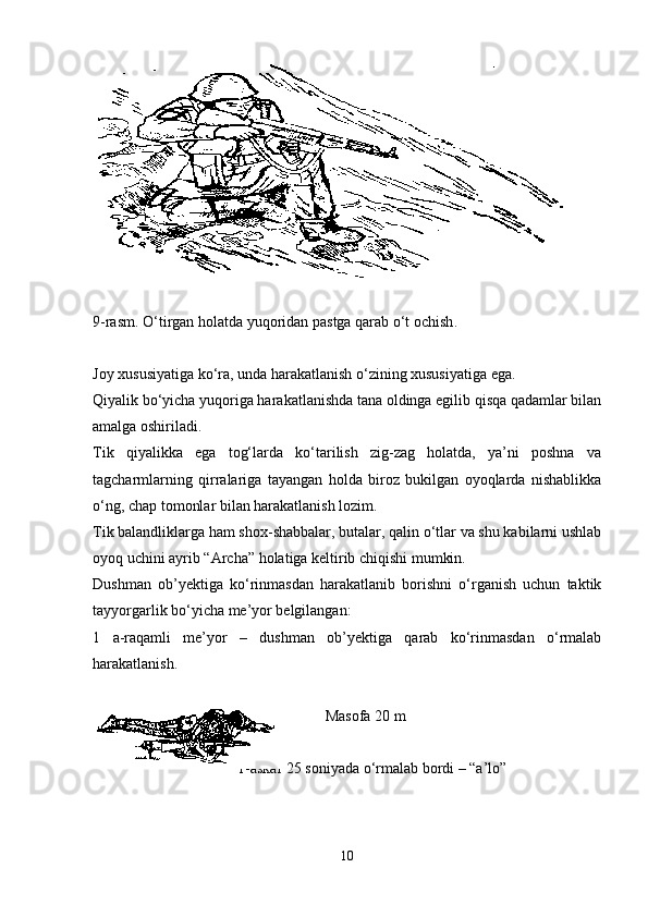 9-rasm.  O ‘tirgan holatda yuqoridan pastga qarab o‘t ochish .
Joy xususiyatiga ko‘ra, unda harakatlanish o‘zining xususiyatiga ega. 
Qiyalik bo‘yicha yuqoriga harakatlanishda tana oldinga egilib qisqa qadamlar bilan
amalga oshiriladi.
Tik   qiyalikka   ega   tog‘larda   ko‘tarilish   zig-zag   holatda,   ya’ni   poshna   va
tagcharmlarning   qirralariga   tayangan   holda   biroz   bukilgan   oyoqlarda   nishablikka
o‘ng, chap tomonlar bilan harakatlanish lozim.
Tik balandliklarga ham shox-shabbalar, butalar, qalin o‘tlar va shu kabilarni ushlab
oyoq uchini ayrib “Archa” holatiga keltirib chiqishi mumkin.
Dushman   ob’yektiga   ko‘rinmasdan   harakatlanib   borishni   o‘rganish   uchun   taktik
tayyorgarlik bo‘yicha me’yor belgilangan:
1   a-raqamli   me’yor   –   dushman   ob’yektiga   qarab   ko‘rinmasdan   o‘rmalab
harakatlanish.
                                                              Masofa 20 m
                                        1-askar 25 soniyada o‘rmalab bordi   –  “ a’lo ”
                                   
10