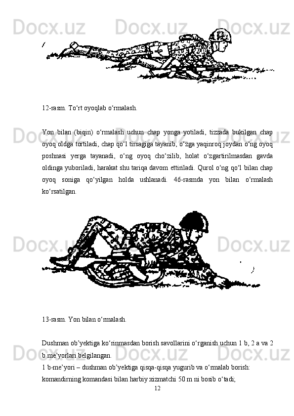 12-rasm. To‘rt oyoqlab o‘rmalash .
Yon   bilan   (biqin)   o‘rmalash   uchun   chap   yonga   yotiladi,   tizzada   bukilgan   chap
oyoq oldga tortiladi, chap qo‘l tirsagiga tayanib, o‘zga yaqinroq joydan o‘ng oyoq
poshnasi   yerga   tayanadi,   o‘ng   oyoq   cho‘zilib,   holat   o‘zgartirilmasdan   gavda
oldinga yuboriladi, harakat shu tariqa davom ettiriladi. Qurol o‘ng qo‘l bilan chap
oyoq   soniga   qo‘yilgan   holda   ushlanadi.   46-rasmda   yon   bilan   o‘rmalash
ko‘rsatilgan.
13-rasm. Yon bilan o‘rmalash .
Dushman ob’yektiga ko‘rinmasdan borish savollarini o‘rganish uchun 1   b, 2   a va 2
b me’yorlari belgilangan. 
1 b-me’yori – dushman ob’yektiga qisqa-qisqa yugurib va o‘rmalab borish:
komandirning komandasi bilan harbiy xizmatchi 50 m ni bosib o‘tadi;
12