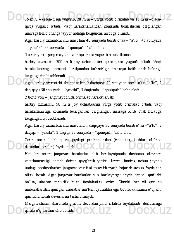 15 m ni – qisqa-qisqa yugurib, 20 m ni – yerga yotib o‘rmalab va 15 m ni –qisqa-
qisqa   yugurib   o‘tadi.   Vaqt   harakatlanishdan   komanda   berilishidan   belgilangan
marraga kelib otishga tayyor holatga kelguncha hisobga olinadi. 
Agar harbiy xizmatchi shu masofani 40 soniyada bosib o‘tsa – “a’lo”, 45 soniyada
– “yaxshi”, 55 soniyada – “qoniqarli” baho oladi.
2   a-me’yori – jang maydonida qisqa-qisqa yugurib harakatla n ish:
harbiy   xizmatchi   300   m   li   joy   uchastkasini   qisqa-qisqa   yugurib   o‘tadi.   Vaqt
harakatlanishga   komanda   berilgandan   ko‘rsatilgan   marraga   kelib   otish   holatiga
kelgangacha hisoblanadi.
Agar harbiy xizmatchi shu masofani 2 daqiqayu 20 soniyada bosib o‘tsa “a’lo”, 2
daqiqayu 30 soniyada – “yaxshi”, 3 daqiqada – “qoniqarli” baho oladi.
2   b-me’yori – jang maydonida o‘rmalab harakatlanish; 
harbiy   xizmatchi   50   m   li   joy   uchastkasini   yerga   yotib   o‘rmalab   o‘tadi,   vaqt
harakatlanishga   komanda   berilgandan   belgilangan   marraga   kirib   otish   holatiga
kelgangacha hisoblanadi.
Agar harbiy xizmatchi shu masofani 1 daqiqayu 50 soniyada bosib o‘tsa –“a’lo”, 2
daqiqa – “yaxshi”, 2 daqiqa 25 soniyada – “qoniqarli” baho oladi.
Zararlanmas   bo‘shliq   va   joydagi   predmetlardan   (imoratlar,   toshlar,   alohida
daraxtlar, daralar) foydalanish.
Har   bir   askar   jangovar   harakatlar   olib   borilayotganda   dushman   olovidan
zararlanmasligi   haqida   doimo   qayg‘urib   yurishi   lozim,   buning   uchun   joydan
undagi   predmetlardan   jangovar   vazifani   muvaffaqiyatli   bajarish   uchun   foydalana
olishi   kerak.   Agar   jangovar   harakatlar   olib   borilayotgan   joyda   har   xil   qurilishi
bo‘lsa,   ulardan   mohirlik   bilan   foydalanish   l ozim .   Chunki   har   xil   qurilish
materiallaridan qurilgan imoratlar ma’lum qalinlikka ega bo‘lib, dushman o‘qi shu
qurilish imorati devorlarini tesha olmaydi.  
Mergan   shahar   sharoitida   g‘ishtli   devordan   pana   sifatida   foydalanib ,   dushmanga
qarata o‘q uzishni olib boradi. 
13
