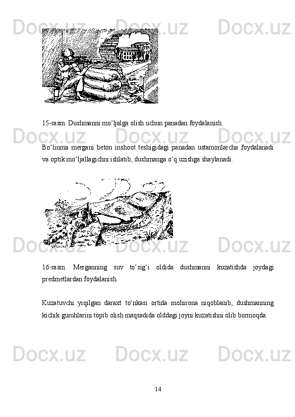 15-rasm. Dushmanni mo‘ljalga olish uchun panadan foydalanish .
Bo‘linma   mergani   beton   inshoot   teshigidagi   panadan   ustamonlarcha   foydalanadi
va optik mo‘ljallagichni ishlatib, dushmanga o‘q uzishga shaylanadi.
16-rasm.   Merganning   suv   to‘sig‘i   oldida   dushmanni   kuzatishda   joydagi
predmetlardan foydalanish .
Kuzatuvchi   yiqilgan   daraxt   to‘nkasi   ortida   mohirona   niqoblanib,   dushmanning
kichik guruhlarini topib olish maqsadida olddagi joyni kuzatishni olib bormoqda.
14