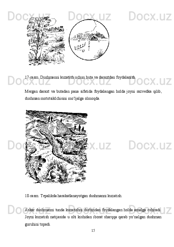 17-rasm.  D ushmanni kuzatish uchun buta va daraxtdan foydalanish .
Mergan   daraxt   va   butadan   pana   sifatida   foydalan gan   holda   joyni   razvedka   qil ib ,
dushman mototsiklchisini mo‘ljalga olmoqda. 
18-rasm. Tepalikda harakatlanayotgan dushmanni kuzatish .
Askar dushmanni tunda kuzatishni  durbindan foydalan gan holda   amalga oshiradi.
Joyni  kuzatish   natijasida   u  olti  kishidan   iborat  sharqqa   qarab  yo‘nalgan   dushman
guruhini topadi. 
15
