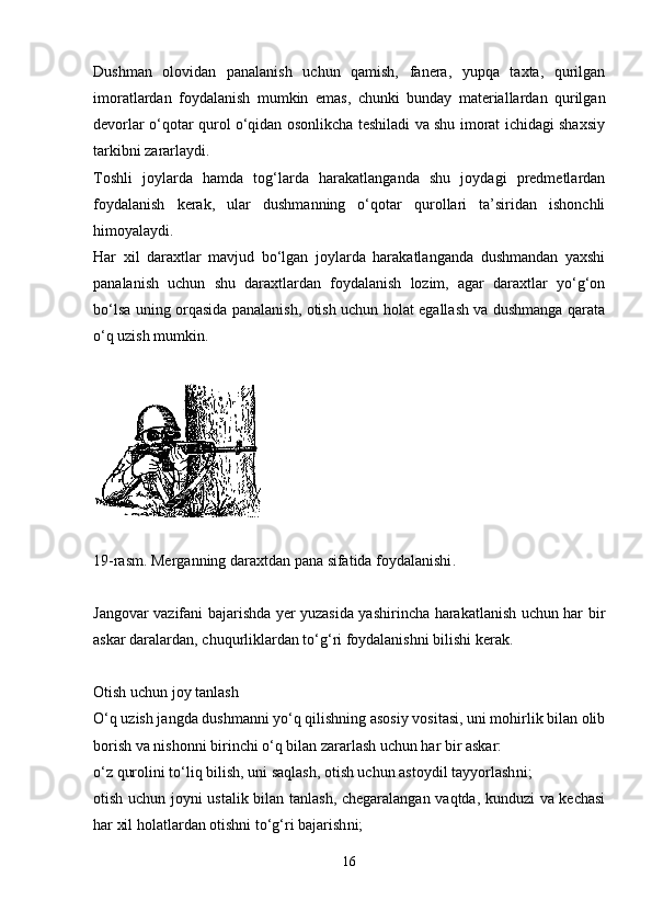 Dushman   olovidan   panalanish   uchun   qamish,   fanera,   yupqa   taxta,   qurilgan
imoratlardan   foydalanish   mumkin   emas,   chunki   bunday   materiallardan   qurilgan
devorlar o‘qotar qurol o‘qidan osonlikcha teshiladi va shu imorat ichidagi shaxsiy
tarkibni zararlaydi. 
Toshli   joylarda   hamda   tog‘larda   harakatlanganda   shu   joydagi   predmetlardan
foydalanish   kerak,   ular   dushmanning   o‘qotar   qurollari   ta’siridan   ishonchli
himoyalaydi.
Har   xil   daraxtlar   mavjud   bo‘lgan   joylarda   harakatlanganda   dushmandan   yaxshi
panalanish   uchun   shu   daraxtlardan   foydalanish   lozim,   agar   daraxtlar   yo‘g‘on
bo‘lsa uning orqasida panalanish, otish uchun holat egallash va dushmanga qarata
o‘q uzish mumkin.
19-rasm. Merganning daraxtdan pana sifatida foydalanishi .
Jangovar vazifani bajarishda yer yuzasida yashirincha harakatlanish uchun har bir
askar daralardan ,  chuqurliklardan to‘g‘ri foydalanishni bilishi kerak.
Otish uchun joy tanlash
O‘q uzish jangda dushmanni yo‘q qilishning asosiy vositasi, uni mohirlik bilan olib
borish va nishonni birinchi o‘q bilan zararlash uchun har bir askar:
o‘z qurolini to‘liq bilish, uni saqlash, otish uchun astoydil tayyorlash ni ;
otish uchun joyni ustalik bilan tanlash, chegaralangan vaqtda, kunduzi va kechasi
har xil holatlardan otishni to‘g‘ri bajarish ni ;
16