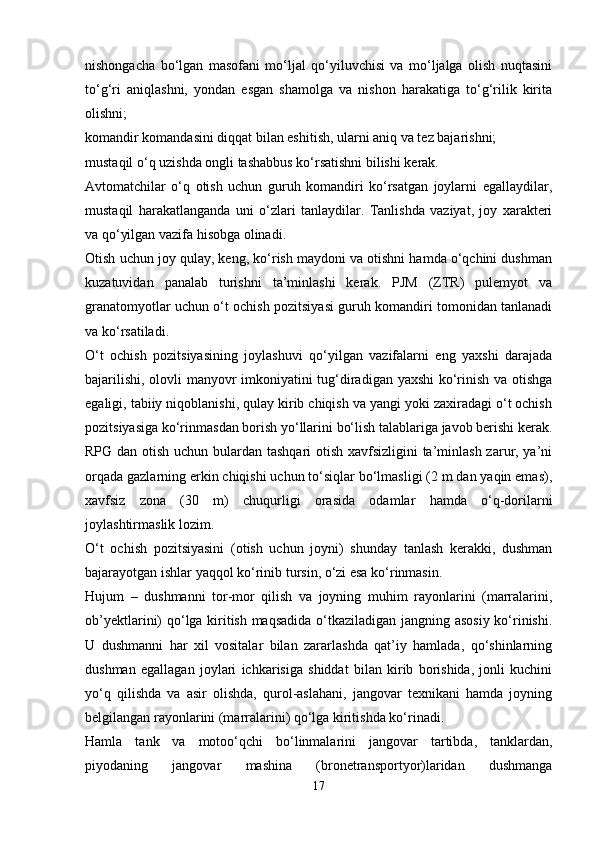 nishongacha   bo‘lgan   masofani   mo‘ljal   qo‘yiluvchisi   va   mo‘ljalga   olish   nuqtasini
to‘g‘ri   aniqlashni,   yondan   esgan   shamolga   va   nishon   harakatiga   to‘g‘rilik   kirita
olishni;
komandir komandasini diqqat bilan eshitish, ularni aniq va tez bajarishni;
mustaqil o‘q uzishda ongli tashabbus ko‘rsatishni bilishi kerak. 
Avtomatchilar   o‘q   otish   uchun   guruh   komandiri   ko‘rsatgan   joylarni   egallaydilar,
mustaqil   harakatlanganda   uni   o‘zlari   tanlaydilar.   Tanlishda   vaziyat,   joy   xarakteri
va qo‘yilgan vazifa hisobga olinadi. 
Otish uchun joy qulay, keng, ko‘rish maydoni va otishni hamda o‘qchini dushman
kuzatuvidan   panalab   turishni   ta’minlashi   kerak.   PJM   (ZTR)   pulemyot   va
granatomyotlar uchun o‘t ochish pozitsiyasi guruh komandiri tomonidan tanlanadi
va ko‘rsatiladi. 
O‘t   ochish   pozitsiyasining   joylashuvi   qo‘yilgan   vazifalarni   eng   yaxshi   darajada
bajarilishi, olovli manyovr imkoniyatini tug‘diradigan yaxshi ko‘rinish va otishga
egaligi, tabiiy niqoblanishi, qulay kirib chiqish va yangi yoki zaxiradagi o‘t ochish
pozitsiyasiga ko‘rinmasdan borish yo‘llarini bo‘lish talablariga javob berishi kerak.
RPG dan otish uchun bulardan tashqari otish xavfsizligini  ta’minlash zarur, ya’ni
orqada gazlarning erkin chiqishi uchun to‘siqlar bo‘lmasligi (2 m dan yaqin emas),
xavfsiz   zona   (30   m)   chuqurligi   orasida   odamlar   hamda   o‘q-dorilarni
joylashtirmaslik lozim. 
O‘t   ochish   pozitsiyasini   (otish   uchun   joyni)   shunday   tanlash   kerakki,   dushman
bajarayotgan ishlar yaqqol ko‘rinib tursin, o‘zi esa ko‘rinmasin.  
Hujum   –   dushmanni   tor-mor   qilish   va   joyning   muhim   rayonlarini   (marralarini,
ob’yektlarini) qo‘lga kiritish maqsadida o‘tkaziladigan jangning asosiy ko‘rinishi.
U   dushmanni   har   xil   vositalar   bilan   zararlashda   qat’iy   hamlada,   qo‘shinlarning
dushman   egallagan   joylari   ichkarisiga   shiddat   bilan   kirib   borishida,   jonli   kuchini
yo‘q   qilishda   va   asir   olishda,   qurol-aslahani,   jangovar   texnikani   hamda   joyning
belgilangan rayonlarini (marralarini) qo‘lga kiritishda ko‘rinadi.
Hamla   tank   va   motoo‘qchi   bo‘linmalarini   jangovar   tartibda,   tanklardan,
piyodaning   jangovar   mashina   (bronetransportyor)laridan   dushmanga
17