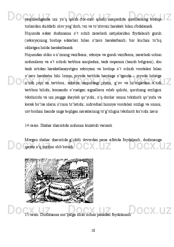 yaqinlashganda   uni   yo‘q   qilish   (tor-mor   qilish)   maqsadida   qurollarning   boshqa
turlaridan shiddatli olov yog‘dirib, tez va to‘xtovsiz harakati bilan ifodalanadi. 
Hujumda   askar   dushmanni   o‘t   ochib   zararlash   natijalaridan   foydalanib   guruh
(seksiya)ning   boshqa   askarlari   bilan   o‘zaro   harakatlanib,   bor   kuchini   to‘liq
ishlatgan holda harakatlanadi. 
Hujumdan oldin u o‘zining vazifasini, seksiya va guruh vazifasini, zararlash uchun
nishonlarni va o‘t ochish tartibini aniqlashni, tank raqamini (tanish belgisini), shu
tank   ortidan   harakatlanayotgan   seksiyani   va   boshqa   o‘t   ochish   vositalari   bilan
o‘zaro   harakatni   bilii   lozim;   piyoda   tartibda   hamlaga   o‘tganda   –   piyoda   holatga
o‘tish   joyi   va   tartibini,   seksiya   zanjiridagi   joyini,   g‘ov   va   to‘siqlardan   o‘tish
tartibini   bilishi;   komandir   o‘rnatgan   signallarni   eslab   qolishi;   qurolning   sozligini
tekshirishi va uni jangga shaylab qo‘yishi; o‘q-dorilar sonini tekshirib qo‘yishi va
kerak bo‘lsa ularni o‘rnini to‘latishi; individual himoya vositalari sozligi va sonini,
ust-boshini hamda unga taqilgan narsalarning to‘g‘riligini tekshirib ko‘rishi zarur. 
14-rasm. Shahar sharoitida nishonni kuzatish varianti .
Mergan   shahar   sharoitida   g‘ishtli   devordan   pana   sifatida   foydalanib ,   dushmanga
qarata o‘q uzishni olib boradi. 
15-rasm. Dushmanni mo‘ljalga olish uchun panadan foydalanish .
18