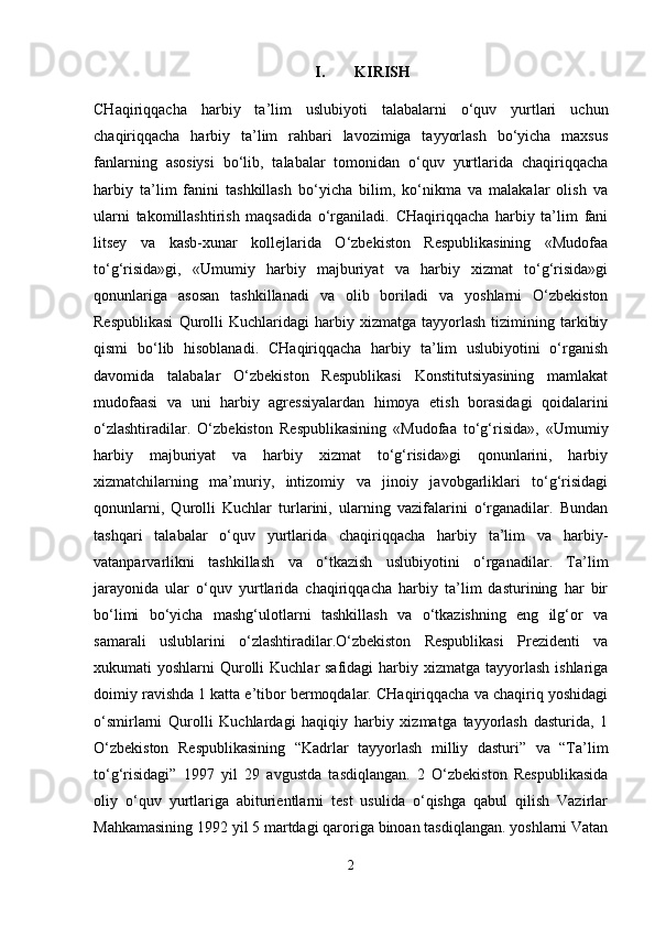 I. KIRISH
CHaqiriqqacha   harbiy   ta’lim   uslubiyoti   talabalarni   o‘quv   yurtlari   uchun
chaqiriqqacha   harbiy   ta’lim   rahbari   lavozimiga   tayyorlash   bo‘yicha   maxsus
fanlarning   asosiysi   bo‘lib,   talabalar   tomonidan   o‘quv   yurtlarida   chaqiriqqacha
harbiy   ta’lim   fanini   tashkillash   bo‘yicha   bilim,   ko‘nikma   va   malakalar   olish   va
ularni   takomillashtirish   maqsadida   o‘rganiladi.   CHaqiriqqacha   harbiy   ta’lim   fani
litsey   va   kasb-xunar   kollejlarida   O‘zbekiston   Respublikasining   «Mudofaa
to‘g‘risida»gi,   «Umumiy   harbiy   majburiyat   va   harbiy   xizmat   to‘g‘risida»gi
qonunlariga   asosan   tashkillanadi   va   olib   boriladi   va   yoshlarni   O‘zbekiston
Respublikasi   Qurolli   Kuchlaridagi   harbiy  xizmatga   tayyorlash   tizimining   tarkibiy
qismi   bo‘lib   hisoblanadi.   CHaqiriqqacha   harbiy   ta’lim   uslubiyotini   o‘rganish
davomida   talabalar   O‘zbekiston   Respublikasi   Konstitutsiyasining   mamlakat
mudofaasi   va   uni   harbiy   agressiyalardan   himoya   etish   borasidagi   qoidalarini
o‘zlashtiradilar.   O‘zbekiston   Respublikasining   «Mudofaa   to‘g‘risida»,   «Umumiy
harbiy   majburiyat   va   harbiy   xizmat   to‘g‘risida»gi   qonunlarini,   harbiy
xizmatchilarning   ma’muriy,   intizomiy   va   jinoiy   javobgarliklari   to‘g‘risidagi
qonunlarni,   Qurolli   Kuchlar   turlarini,   ularning   vazifalarini   o‘rganadilar.   Bundan
tashqari   talabalar   o‘quv   yurtlarida   chaqiriqqacha   harbiy   ta’lim   va   harbiy-
vatanparvarlikni   tashkillash   va   o‘tkazish   uslubiyotini   o‘rganadilar.   Ta’lim
jarayonida   ular   o‘quv   yurtlarida   chaqiriqqacha   harbiy   ta’lim   dasturining   har   bir
bo‘limi   bo‘yicha   mashg‘ulotlarni   tashkillash   va   o‘tkazishning   eng   ilg‘or   va
samarali   uslublarini   o‘zlashtiradilar.O‘zbekiston   Respublikasi   Prezidenti   va
xukumati  yoshlarni  Qurolli  Kuchlar  safidagi  harbiy xizmatga tayyorlash  ishlariga
doimiy ravishda 1 katta e’tibor bermoqdalar. CHaqiriqqacha va chaqiriq yoshidagi
o‘smirlarni   Qurolli   Kuchlardagi   haqiqiy   harbiy   xizmatga   tayyorlash   dasturida,   1
O‘zbekiston   Respublikasining   “Kadrlar   tayyorlash   milliy   dasturi”   va   “Ta’lim
to‘g‘risidagi”   1997   yil   29   avgustda   tasdiqlangan.   2   O‘zbekiston   Respublikasida
oliy   o‘quv   yurtlariga   abiturientlarni   test   usulida   o‘qishga   qabul   qilish   Vazirlar
Mahkamasining 1992 yil 5 martdagi qaroriga binoan tasdiqlangan. yoshlarni Vatan
2 