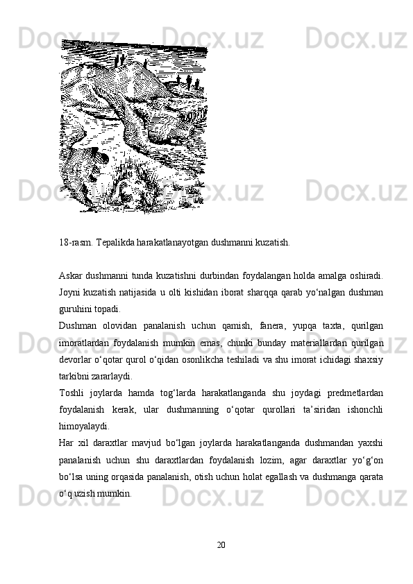 18-rasm. Tepalikda harakatlanayotgan dushmanni kuzatish .
Askar dushmanni tunda kuzatishni  durbindan foydalan gan holda   amalga oshiradi.
Joyni  kuzatish   natijasida   u  olti  kishidan   iborat  sharqqa   qarab  yo‘nalgan   dushman
guruhini topadi. 
Dushman   olovidan   panalanish   uchun   qamish,   fanera,   yupqa   taxta,   qurilgan
imoratlardan   foydalanish   mumkin   emas,   chunki   bunday   materiallardan   qurilgan
devorlar o‘qotar qurol o‘qidan osonlikcha teshiladi va shu imorat ichidagi shaxsiy
tarkibni zararlaydi. 
Toshli   joylarda   hamda   tog‘larda   harakatlanganda   shu   joydagi   predmetlardan
foydalanish   kerak,   ular   dushmanning   o‘qotar   qurollari   ta’siridan   ishonchli
himoyalaydi.
Har   xil   daraxtlar   mavjud   bo‘lgan   joylarda   harakatlanganda   dushmandan   yaxshi
panalanish   uchun   shu   daraxtlardan   foydalanish   lozim,   agar   daraxtlar   yo‘g‘on
bo‘lsa uning orqasida panalanish, otish uchun holat egallash va dushmanga qarata
o‘q uzish mumkin.
20