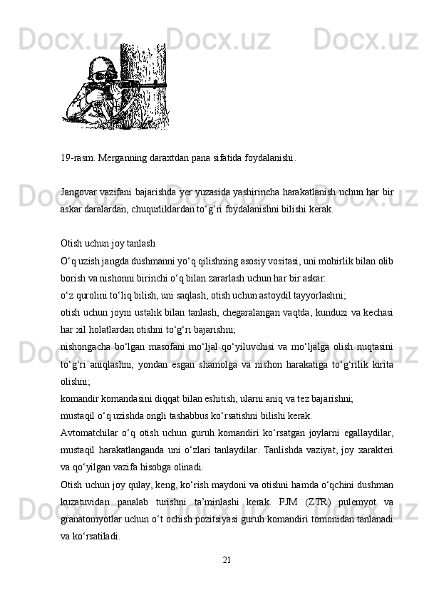 19-rasm. Merganning daraxtdan pana sifatida foydalanishi .
Jangovar vazifani bajarishda yer yuzasida yashirincha harakatlanish uchun har bir
askar daralardan ,  chuqurliklardan to‘g‘ri foydalanishni bilishi kerak.
Otish uchun joy tanlash
O‘q uzish jangda dushmanni yo‘q qilishning asosiy vositasi, uni mohirlik bilan olib
borish va nishonni birinchi o‘q bilan zararlash uchun har bir askar:
o‘z qurolini to‘liq bilish, uni saqlash, otish uchun astoydil tayyorlash ni ;
otish uchun joyni ustalik bilan tanlash, chegaralangan vaqtda, kunduzi va kechasi
har xil holatlardan otishni to‘g‘ri bajarish ni ;
nishongacha   bo‘lgan   masofani   mo‘ljal   qo‘yiluvchisi   va   mo‘ljalga   olish   nuqtasini
to‘g‘ri   aniqlashni,   yondan   esgan   shamolga   va   nishon   harakatiga   to‘g‘rilik   kirita
olishni;
komandir komandasini diqqat bilan eshitish, ularni aniq va tez bajarishni;
mustaqil o‘q uzishda ongli tashabbus ko‘rsatishni bilishi kerak. 
Avtomatchilar   o‘q   otish   uchun   guruh   komandiri   ko‘rsatgan   joylarni   egallaydilar,
mustaqil   harakatlanganda   uni   o‘zlari   tanlaydilar.   Tanlishda   vaziyat,   joy   xarakteri
va qo‘yilgan vazifa hisobga olinadi. 
Otish uchun joy qulay, keng, ko‘rish maydoni va otishni hamda o‘qchini dushman
kuzatuvidan   panalab   turishni   ta’minlashi   kerak.   PJM   (ZTR)   pulemyot   va
granatomyotlar uchun o‘t ochish pozitsiyasi guruh komandiri tomonidan tanlanadi
va ko‘rsatiladi. 
21