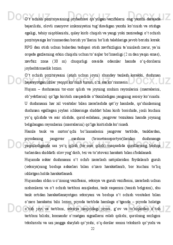O‘t   ochish   pozitsiyasining   joylashuvi   qo‘yilgan   vazifalarni   eng   yaxshi   darajada
bajarilishi, olovli manyovr imkoniyatini tug‘diradigan yaxshi ko‘rinish va otishga
egaligi, tabiiy niqoblanishi, qulay kirib chiqish va yangi yoki zaxiradagi o‘t ochish
pozitsiyasiga ko‘rinmasdan borish yo‘llarini bo‘lish talablariga javob berishi kerak.
RPG dan otish uchun bulardan tashqari otish xavfsizligini  ta’minlash zarur, ya’ni
orqada gazlarning erkin chiqishi uchun to‘siqlar bo‘lmasligi (2 m dan yaqin emas),
xavfsiz   zona   (30   m)   chuqurligi   orasida   odamlar   hamda   o‘q-dorilarni
joylashtirmaslik lozim. 
O‘t   ochish   pozitsiyasini   (otish   uchun   joyni)   shunday   tanlash   kerakki,   dushman
bajarayotgan ishlar yaqqol ko‘rinib tursin, o‘zi esa ko‘rinmasin.  
Hujum   –   dushmanni   tor-mor   qilish   va   joyning   muhim   rayonlarini   (marralarini,
ob’yektlarini) qo‘lga kiritish maqsadida o‘tkaziladigan jangning asosiy ko‘rinishi.
U   dushmanni   har   xil   vositalar   bilan   zararlashda   qat’iy   hamlada,   qo‘shinlarning
dushman   egallagan   joylari   ichkarisiga   shiddat   bilan   kirib   borishida,   jonli   kuchini
yo‘q   qilishda   va   asir   olishda,   qurol-aslahani,   jangovar   texnikani   hamda   joyning
belgilangan rayonlarini (marralarini) qo‘lga kiritishda ko‘rinadi.
Hamla   tank   va   motoo‘qchi   bo‘linmalarini   jangovar   tartibda,   tanklardan,
piyodaning   jangovar   mashina   (bronetransportyor)laridan   dushmanga
yaqinlashganda   uni   yo‘q   qilish   (tor-mor   qilish)   maqsadida   qurollarning   boshqa
turlaridan shiddatli olov yog‘dirib, tez va to‘xtovsiz harakati bilan ifodalanadi. 
Hujumda   askar   dushmanni   o‘t   ochib   zararlash   natijalaridan   foydalanib   guruh
(seksiya)ning   boshqa   askarlari   bilan   o‘zaro   harakatlanib,   bor   kuchini   to‘liq
ishlatgan holda harakatlanadi. 
Hujumdan oldin u o‘zining vazifasini, seksiya va guruh vazifasini, zararlash uchun
nishonlarni va o‘t ochish tartibini aniqlashni, tank raqamini (tanish belgisini), shu
tank   ortidan   harakatlanayotgan   seksiyani   va   boshqa   o‘t   ochish   vositalari   bilan
o‘zaro   harakatni   bilii   lozim;   piyoda   tartibda   hamlaga   o‘tganda   –   piyoda   holatga
o‘tish   joyi   va   tartibini,   seksiya   zanjiridagi   joyini,   g‘ov   va   to‘siqlardan   o‘tish
tartibini   bilishi;   komandir   o‘rnatgan   signallarni   eslab   qolishi;   qurolning   sozligini
tekshirishi va uni jangga shaylab qo‘yishi; o‘q-dorilar sonini tekshirib qo‘yishi va
22 