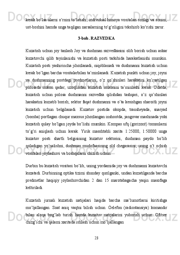 kerak bo‘lsa ularni o‘rnini to‘latishi; individual himoya vositalari sozligi va sonini,
ust-boshini hamda unga taqilgan narsalarning to‘g‘riligini tekshirib ko‘rishi zarur. 
3-bob. RAZVEDKA
Kuzatish uchun joy tanlash Joy va dushman razvedkasini  olib borish uchun askar
kuzatuvchi   qilib   tayinlanishi   va   kuzatish   posti   tarkibida   harakatlanishi   mumkin.
Kuzatish posti  yashirincha jihozlanadi, niqoblanadi  va dushmanni  kuzatish uchun
kerak bo’lgan barcha vositalarbilan ta’minlanadi. Kuzatish punkti uchun joy, joyni
va   dushmanning   postdagi   predmetlarini,   o’z   qo’shinlari   harakatini   ko’rsatilgan
polosada   imkon   qadar,   uzoqlikdan   kuzatish   imkonini   ta’minlashi   kerak.   Odatda,
kuzatish   uchun   polosa   dushmanni   razvedka   qilishdan   tashqari,   o’z   qo’shinlari
harakatini kuzatib borish; sektor faqat dushmanni va o’ta kesishgan sharoitli joyni
kuzatish   uchun   belgilanadi.   Kuzatuv   postida   okopda,   transheyada,   snaryad
(bomba) portlagan chuqur maxsus jihozlangan inshootda, jangovar mashinada yoki
kuzatish qulay bo’lgan joyda bo’lishi mumkin. Kompas ufq (gorizont) tomonlarni
to’g’ri   aniqlash   uchun   kerak.   Yirik   masshtabli   xarita   1:25000,   1:50000   unga
kuzatuv   posti   shartli   belgisining   kuzatuv   sektorini,   dushman   paydo   bo’lib
qoladigan   yo’nalishni,   dushman   mudofaasining   old   chegarasini,   uning   o’t   ochish
vositalari joylashuvi va boshqalarni chizish uchun.
Durbin bu kuzatish vositasi bo’lib, uning yordamida joy va dushmanni kuzatuvchi
kuzatadi. Durbinning optika tizimi shunday qurilganki, undan kuzatilganda barcha
predmetlar   haqiqiy   joylashuvchidan   2   dan   15   marotabagacha   yaqin   masofaga
keltiriladi.
Kuzatish   jurnali   kuzatish   natijalari   haqida   barcha   ma’lumotlarni   kiritishga
mo’ljallangan.   Soat   aniq   vaqtni   bilish   uchun.   Òelefon   (radiostansiya)   komandir
bilan   aloqa   bog’lab   turish   hamda   kuzatuv   natijalarini   yuborish   uchun.   Ofitser
chizg’ichi va qalami xaritada ishlash uchun mo’ljallangan
23