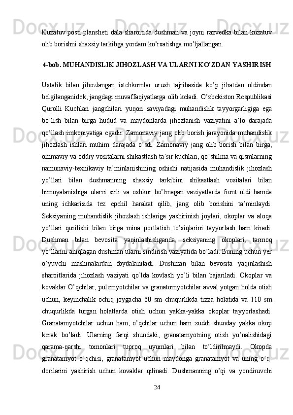 Kuzatuv posti plansheti  dala sharoitida dushman va joyni razvedka bilan kuzatuv
olib borishni shaxsiy tarkibga yordam ko’rsatishga mo’ljallangan.
4-bob. MUHANDISLIK JIHOZLASH VA ULARNI KO’ZDAN YASHIRISH
Ustalik   bilan   jihozlangan   istehkomlar   urush   tajribasida   ko’p   jihatdan   oldindan
belgilanganidek, jangdagi muvaffaqiyatlarga olib keladi. O’zbekiston Respublikasi
Qurolli   Kuchlari   jangchilari   yuqori   saviyadagi   muhandislik   tayyorgarligiga   ega
bo’lish   bilan   birga   hudud   va   maydonlarda   jihozlanish   vaziyatini   a’lo   darajada
qo’llash imkoniyatiga egadir. Zamonaviy jang olib borish jarayonida muhandislik
jihozlash   ishlari   muhim   darajada   o’sdi.   Zamonaviy   jang   olib   borish   bilan   birga,
ommaviy va oddiy vositalarni shikastlash ta’sir kuchlari, qo’shilma va qismlarning
namunaviy-texnikaviy   ta’minlanishining   oshishi   natijasida   muhandislik   jihozlash
yo’llari   bilan   dushmanning   shaxsiy   tarkibini   shikastlash   vositalari   bilan
himoyalanishiga   ularni   sirli   va   oshkor   bo’lmagan   vaziyatlarda   front   oldi   hamda
uning   ichkarisida   tez   epchil   harakat   qilib,   jang   olib   borishini   ta’minlaydi.
Seksiyaning   muhandislik   jihozlash   ishlariga   yashirinish   joylari,   okoplar   va   aloqa
yo’llari   qurilishi   bilan   birga   mina   portlatish   to’siqlarini   tayyorlash   ham   kiradi.
Dushman   bilan   bevosita   yaqinlashishganda,   seksiyaning   okoplari,   tarmoq
yo’llarini aniqlagan dushman ularni sindirish vaziyatida bo’ladi. Buning uchun yer
o’yuvchi   mashinalardan   foydalaniladi.   Dushman   bilan   bevosita   yaqinlashish
sharoitlarida   jihozlash   vaziyati   qo’lda   kovlash   yo’li   bilan   bajariladi.   Okoplar   va
kovaklar O’qchilar, pulemyotchilar va granatomyotchilar avval yotgan holda otish
uchun,   keyinchalik   ochiq   joygacha   60   sm   chuqurlikda   tizza   holatida   va   110   sm
chuqurlikda   turgan   holatlarda   otish   uchun   yakka-yakka   okoplar   tayyorlashadi.
Granatamyotchilar   uchun   ham,   o’qchilar   uchun   ham   xuddi   shunday   yakka   okop
kerak   bo’ladi.   Ularning   farqi   shundaki,   granatamyotning   otish   yo’nalishidagi
qarama-qarshi   tomonlari   tuproq   uyumlari   bilan   to’ldirilmaydi.   Okopda
granatamyot   o’qchisi,   granatamyot   uchun   maydonga   granatamyot   va   uning   o’q-
dorilarini   yashirish   uchun   kovaklar   qilinadi.   Dushmanning   o’qi   va   yondiruvchi
24 