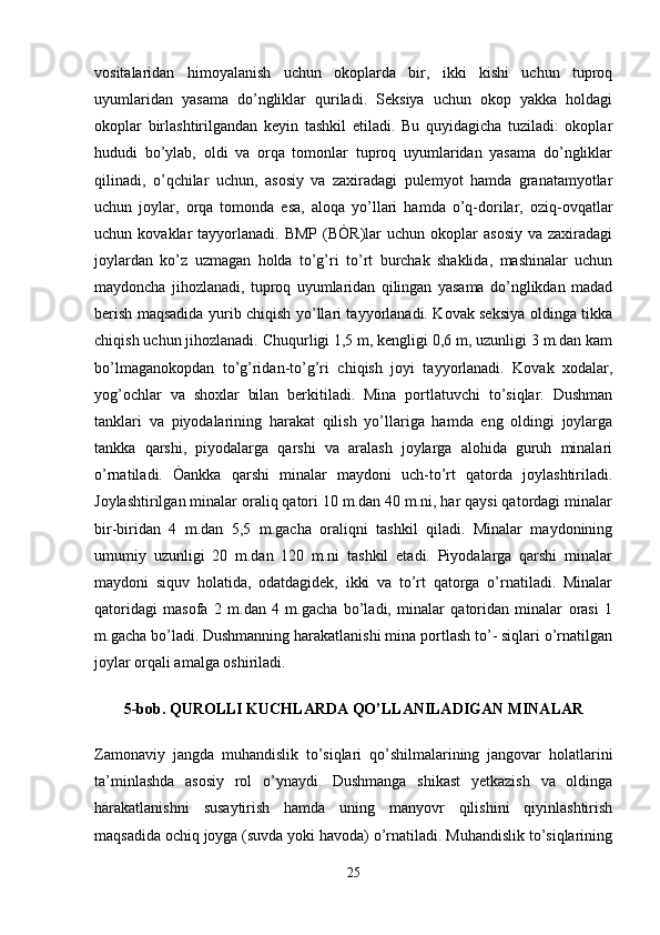 vositalaridan   himoyalanish   uchun   okoplarda   bir,   ikki   kishi   uchun   tuproq
uyumlaridan   yasama   do’ngliklar   quriladi.   Seksiya   uchun   okop   yakka   holdagi
okoplar   birlashtirilgandan   keyin   tashkil   etiladi.   Bu   quyidagicha   tuziladi:   okoplar
hududi   bo’ylab,   oldi   va   orqa   tomonlar   tuproq   uyumlaridan   yasama   do’ngliklar
qilinadi,   o’qchilar   uchun,   asosiy   va   zaxiradagi   pulemyot   hamda   granatamyotlar
uchun   joylar,   orqa   tomonda   esa,   aloqa   yo’llari   hamda   o’q-dorilar,   oziq-ovqatlar
uchun  kovaklar   tayyorlanadi.   BMP  (BÒR)lar  uchun  okoplar   asosiy  va  zaxiradagi
joylardan   ko’z   uzmagan   holda   to’g’ri   to’rt   burchak   shaklida,   mashinalar   uchun
maydoncha   jihozlanadi,   tuproq   uyumlaridan   qilingan   yasama   do’nglikdan   madad
berish maqsadida yurib chiqish yo’llari tayyorlanadi. Kovak seksiya oldinga tikka
chiqish uchun jihozlanadi. Chuqurligi 1,5 m, kengligi 0,6 m, uzunligi 3 m.dan kam
bo’lmaganokopdan   to’g’ridan-to’g’ri   chiqish   joyi   tayyorlanadi.   Kovak   xodalar,
yog’ochlar   va   shoxlar   bilan   berkitiladi.   Mina   portlatuvchi   to’siqlar.   Dushman
tanklari   va   piyodalarining   harakat   qilish   yo’llariga   hamda   eng   oldingi   joylarga
tankka   qarshi,   piyodalarga   qarshi   va   aralash   joylarga   alohida   guruh   minalari
o’rnatiladi.   Òankka   qarshi   minalar   maydoni   uch-to’rt   qatorda   joylashtiriladi.
Joylashtirilgan minalar oraliq qatori 10 m.dan 40 m.ni, har qaysi qatordagi minalar
bir-biridan   4   m.dan   5,5   m.gacha   oraliqni   tashkil   qiladi.   Minalar   maydonining
umumiy   uzunligi   20   m.dan   120   m.ni   tashkil   etadi.   Piyodalarga   qarshi   minalar
maydoni   siquv   holatida,   odatdagidek,   ikki   va   to’rt   qatorga   o’rnatiladi.   Minalar
qatoridagi   masofa   2   m.dan   4   m.gacha   bo’ladi,   minalar   qatoridan   minalar   orasi   1
m.gacha bo’ladi. Dushmanning harakatlanishi mina portlash to’- siqlari o’rnatilgan
joylar orqali amalga oshiriladi.
5-bob. QUROLLI KUCHLARDA QO’LLANILADIGAN MINALAR
Zamonaviy   jangda   muhandislik   to’siqlari   qo’shilmalarining   jangovar   holatlarini
ta’minlashda   asosiy   rol   o’ynaydi.   Dushmanga   shikast   yetkazish   va   oldinga
harakatlanishni   susaytirish   hamda   uning   manyovr   qilishini   qiyinlashtirish
maqsadida ochiq joyga (suvda yoki havoda) o’rnatiladi. Muhandislik to’siqlarining
25