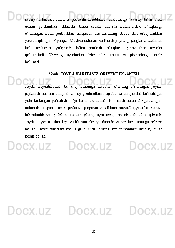 asosiy   turlaridan   birimina   portlashi   hisoblanib,   dushmanga   tavsifiy   ta’sir   etish
uchun   qo’llaniladi.   Ikkinchi   Jahon   urushi   davrida   muhandislik   to’siqlariga
o’rnatilgan   mina   portlashlari   natijasida   dushmanning   10000   dan   ortiq   tanklari
yakson qilingan. Ayniqsa, Moskva ostonasi va Kursk yoyidagi janglarda dushman
ko’p   tanklarini   yo’qotadi.   Mina   portlash   to’siqlarini   jihozlashda   minalar
qo’llaniladi.   O’zining   tayinlanishi   bilan   ular   tankka   va   piyodalarga   qarshi
bo’linadi.
6-bob. JOYDA XARITASIZ ORIYENTIRLANISH
Joyda   oriyentirlanish   bu   ufq   tomoniga   nisbatan   o’zining   o’rnashgan   joyini,
joylanish   holatini   aniqlashda,   joy   predmetlarini   ajratib   va   aniq   izchil   ko’rsatilgan
yoki   tanlangan   yo’nalish   bo’yicha   harakatlanish.   Ko’rinish   holati   chegaralangan,
notanish  bo’lgan  o’rmon  joylarda,  jangovar  vazifalarni  muvaffaqiyatli   bajarishda,
bilimdonlik   va   epchil   harakatlar   qilish,   joyni   aniq   oriyentirlash   talab   qilinadi.
Joyda   oriyentirlashni   topografik   xaritalar   yordamida   va   xaritasiz   amalga   oshirsa
bo’ladi.   Joyni   xaritasiz   mo’ljalga   olishda,   odatda,   ufq   tomonlarni   aniqlay   bilish
kerak bo’ladi.
26 