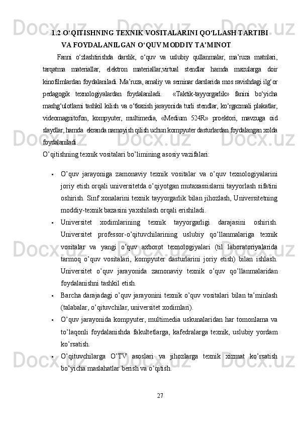1.2  O‘QITISHNING TEXNIK VOSITALARINI QO‘LLASH TARTIBI 
VA FOYDALANILGAN O‘QUV MODDIY TA’MINOT
Fanni   o‘zlashtirishda   darslik,   o‘quv   va   uslubiy   qullanmalar,   ma’ruza   matnlari,
tarqatma   materiallar,   elektron   materiallar,virtual   stendlar   hamda   mazularga   doir
kinofilmlardan foydalaniladi. Ma’ruza, amaliy va seminar darslarida mos ravishdagi ilg‘or
pedagogik   texnologiyalardan   foydalaniladi.     «Taktik-tayyorgarlik»   fanini   bo‘yicha
mashg‘ulotlarni tashkil kilish va o‘tkazish jarayonida turli stendlar, ko‘rgazmali plakatlar,
videomagnitofon,   kompyuter,   multimedia,   «Medium   524R»   proektori,   mavzuga   oid
slaydlar, hamda  ekranda namoyish qilish uchun kompyuter dasturlardan foydalangan xolda
foydalaniladi.
O’qitishning texnik vositalari bo’limining asosiy vazifalari:
 O’quv   jarayoniga   zamonaviy   texnik   vositalar   va   o’quv   texnologiyalarini
joriy etish orqali universitetda o’qiyotgan mutaxassislarni tayyorlash sifatini
oshirish. Sinf xonalarini texnik tayyorgarlik bilan jihozlash, Universitetning
moddiy-texnik bazasini yaxshilash orqali erishiladi.
 Universitet   xodimlarining   texnik   tayyorgarligi   darajasini   oshirish.
Universitet   professor-o’qituvchilarining   uslubiy   qo’llanmalariga   texnik
vositalar   va   yangi   o’quv   axborot   texnologiyalari   (til   laboratoriyalarida
tarmoq   o’quv   vositalari,   kompyuter   dasturlarini   joriy   etish)   bilan   ishlash.
Universitet   o’quv   jarayonida   zamonaviy   texnik   o’quv   qo’llanmalaridan
foydalanishni tashkil etish.
 Barcha darajadagi o’quv jarayonini texnik o’quv vositalari bilan ta’minlash
(talabalar, o’qituvchilar, universitet xodimlari).
 O’quv   jarayonida   kompyuter,   multimedia   uskunalaridan   har   tomonlama   va
to’laqonli   foydalanishda   fakultetlarga,   kafedralarga   texnik,   uslubiy   yordam
ko’rsatish.
 O’qituvchilarga   O’TV   asoslari   va   jihozlarga   texnik   xizmat   ko’rsatish
bo’yicha maslahatlar berish va o’qitish.
27
