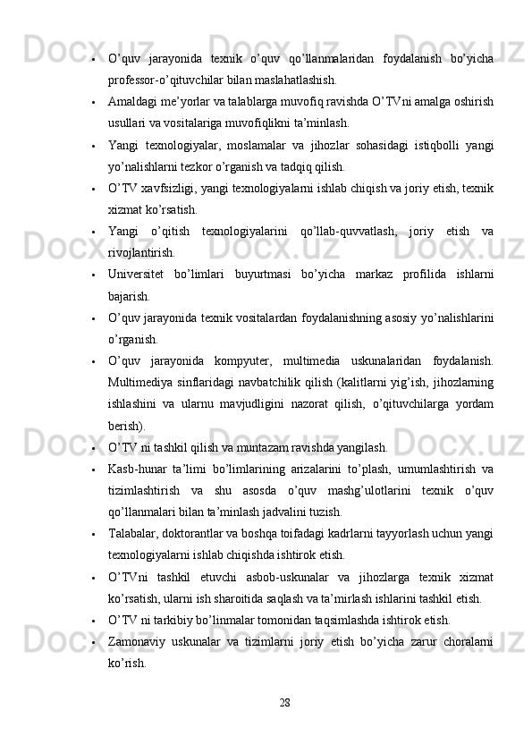  O’quv   jarayonida   texnik   o’quv   qo’llanmalaridan   foydalanish   bo’yicha
professor-o’qituvchilar bilan maslahatlashish.
 Amaldagi me’yorlar va talablarga muvofiq ravishda O’TVni amalga oshirish
usullari va vositalariga muvofiqlikni ta’minlash.
 Yangi   texnologiyalar,   moslamalar   va   jihozlar   sohasidagi   istiqbolli   yangi
yo’nalishlarni tezkor o’rganish va tadqiq qilish.
 O’TV xavfsizligi, yangi texnologiyalarni ishlab chiqish va joriy etish, texnik
xizmat ko’rsatish.
 Yangi   o’qitish   texnologiyalarini   qo’llab-quvvatlash,   joriy   etish   va
rivojlantirish.
 Universitet   bo’limlari   buyurtmasi   bo’yicha   markaz   profilida   ishlarni
bajarish.
 O’quv jarayonida texnik vositalardan foydalanishning asosiy yo’nalishlarini
o’rganish.
 O’quv   jarayonida   kompyuter,   multimedia   uskunalaridan   foydalanish.
Multimediya  sinflaridagi   navbatchilik  qilish  (kalitlarni  yig’ish,  jihozlarning
ishlashini   va   ularnu   mavjudligini   nazorat   qilish,   o’qituvchilarga   yordam
berish).
 O’TV ni tashkil qilish va muntazam ravishda yangilash.
 Kasb-hunar   ta’limi   bo’limlarining   arizalarini   to’plash,   umumlashtirish   va
tizimlashtirish   va   shu   asosda   o’quv   mashg’ulotlarini   texnik   o’quv
qo’llanmalari bilan ta’minlash jadvalini tuzish.
 Talabalar, doktorantlar va boshqa toifadagi kadrlarni tayyorlash uchun yangi
texnologiyalarni ishlab chiqishda ishtirok etish.
 O’TVni   tashkil   etuvchi   asbob-uskunalar   va   jihozlarga   texnik   xizmat
ko’rsatish, ularni ish sharoitida saqlash va ta’mirlash ishlarini tashkil etish.
 O’TV ni tarkibiy bo’linmalar tomonidan taqsimlashda ishtirok etish.
 Zamonaviy   uskunalar   va   tizimlarni   joriy   etish   bo’yicha   zarur   choralarni
ko’rish.
28