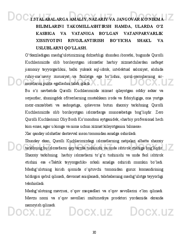 1.3 TALABA LARGA  AMALIY, NAZARIY VA  JANGOVAR  KO’NIKMA
BILIMLARINI   TAKOMILLASHTIRSH   HAMDA,   ULARDA   O’Z
KASBIGA   VA   VATANIGA   BO’LGAN   VATANPARVARLIK
XISSIYOTINI   RIVOJLANTIRISH   BO‘YICHA   SHAKL   VA
USLUBLAR NI QO’LLASH .
O‘tkaziladigan mashg‘ulotimizning dolzarbligi  shundan iboratki, bugunda Qurolli
Kuchlarimizda   olib   borilayotgan   isloxatlar   harbiy   xizmatchilardan   nafaqat
jismoniy   tayyorgarlikni,   balki   yuksak   aql-idrok,   intelektual   saloxiyat,   alohida
ruhiy-ma’naviy   xususiyat   va   fazilatga   ega   bo‘lishni,   qurol-yaroqlarning   sir-
asrorlarini puxta egallashni talab qiladi.
Bu   o‘z   navbatida   Qurolli   Kuchlarimizda   xizmat   qilayotgan   oddiy   askar   va
serjantlar,   shuningdek   ofitserlarning   mustahkam   iroda   va   fidoiyligiga,   ona   yurtga
mexr-muxabbati   va   sadoqatiga,   qolaversa   butun   shaxsiy   tarkibning   Qurolli
Kuchlarimizda   olib   borilayotgan   isloxatlarga   munosabatiga   bog‘liqdir.   Zero
Qurolli Kuchlarimiz Oliy Bosh Ko‘mondoni aytganidek, «harbiy professional hech
kim emas, agar u kimga va nima uchun xizmat kilayotganini bilmasa».
Xar qanday islohatlar dastavval inson tomonidan amalga oshiriladi.
Shunday   ekan,   Qurolli   Kuchlarimizdagi   isloxatlarning   natijalari   albatta   shaxsiy
tarkibning bu isloxatlarni qay tarzda tushinishi va unda ishtirok etishiga bog‘liqdir.
Shaxsiy   tarkibning     harbiy   isloxatlarni   to‘g‘ri   tushinishi   va   unda   faol   ishtirok
etishini   esa   «Taktik   tayyorgarlik»   orkali   amalga   oshirish   mumkin   bo‘ladi.
Mashg‘ulotning   kirish   qismida   o‘qituvchi   tomonidan   gurux   komandirining
bildirgisi qabul qilinadi, davomat aniqlanadi, talabalarning mashg‘ulotga tayyorligi
tekshiriladi.
Mashg‘ulotning   mavzusi,   o‘quv   maqsadlari   va   o‘quv   savollarini   e’lon   qilinadi.
Mavzu   nomi   va   o‘quv   savollari   multimediya   proektori   yordamida   ekranda
namoyish qilinadi.        
30