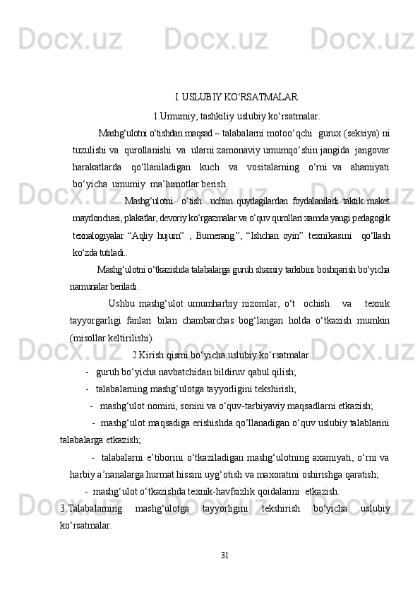 I. USLUBIY KO‘RSATMALAR.
1.Umumiy, tashkiliy uslubiy ko‘rsatmalar.
           Mashg‘ulotni o‘tishdan maqsad –  talabalarni motoo‘qchi  gurux (seksiya) ni
tuzulishi va  qurollanishi  va  ularni zamonaviy umumqo‘shin jangida  jangovar
harakatlarda     qo‘llaniladigan     kuch     va     vositalarning     o‘rni   va     ahamiyati
bo‘yicha  umumiy  ma’lumotlar berish.
                        Mashg‘ulotni     o‘tish     uchun   quydagilardan   foydalaniladi   taktik   maket
maydonchasi, plakatlar, devoriy ko‘rgazmalar va o‘quv qurollari xamda yangi pedagogik
texnalogiyalar   “Aqliy   hujum”   ,   Bumerang.”,   “Ishchan   oyin ”   texnikasini     qo‘llash
ko‘zda tutiladi..
           Mashg‘ulotni o‘tkazishda talabalarga guruh shaxsiy tarkibini boshqarish bo‘yicha
namunalar beriladi.
                  Ushbu   mashg‘ulot   umumharbiy   nizomlar,   o‘t     ochish       va       texnik
tayyorgarligi   fanlari   bilan   chambarchas   bog‘langan   holda   o‘tkazish   mumkin
(misollar keltirilishi).
                             2.Kirish qismi bo‘yicha uslubiy ko‘rsatmalar.
-   guruh bo‘yicha navbatchidan bildiruv qabul qilish;
-   talabalarning mashg‘ulotga tayyorligini tekshirish;
            -   mashg‘ulot nomini, sonini va o‘quv-tarbiyaviy maqsadlarni etkazish;
            -    mashg‘ulot maqsadiga erishishda qo‘llanadigan o‘quv uslubiy talablarini
talabalarga etkazish;
            -    talabalarni  e’tiborini  o‘tkaziladigan  mashg‘ulotning  axamiyati,  o‘rni  va
harbiy a’nanalarga hurmat hissini uyg‘otish va maxoratini oshirishga qaratish;
      -  mashg‘ulot o‘tkazishda texnik-havfsizlik qoidalarini  etkazish.
3.Talabalarning   mashg‘ulotga   tayyorligini   tekshirish   bo‘yicha   uslubiy
ko‘rsatmalar.
31