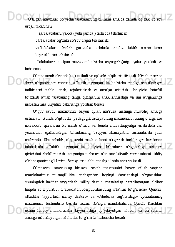 O‘tilgan mavzular bo‘yicha talabalarning bilimini amalda xamda og‘zaki so‘rov
orqali tekshirish:
    a).Talabalarni yakka (yoki jamoa ) tarkibda tekshirish;
b).Talabalar og‘zaki so‘rov orqali tekshirish;
v).Talabalarni   kichik   guruxcha   tarkibida   amalda   taktik   elementlarini
bajarishlarini tekshirish;
                Talabalarni   o‘tilgan   mavzular   bo‘yicha   tayyorgarliglariga   yakun yasaladi   va
boholanadi. 
O‘quv savoli ekranda ko‘rsatiladi va og‘zaki o‘qib eshittiriladi. Kirish qismida
fanni   o‘rganishdan   maqsad,   « Taktik   tayyorgarlik »   bo‘yicha   amalga   oshiriladigan
tadbirlarni   tashkil   etish,   rejalashtirish   va   amalga   oshirish     bo‘yicha   batafsil
to‘xtalib   o‘tish   talabaning   fanga   qiziqishini   shakllantirishga   va   uni   o‘rganishga
nisbatan mas’uliyatini oshirishga yordam beradi.
O‘quv   savoli   mazmunini   bayon   qilish   ma’ruza   matniga   muvofiq   amalga
oshiriladi. Bunda o‘qituvchi, pedagogik faoliyatining mazmunini, uning o‘ziga xos
murakkab   qirralarini   ko‘rsatib   o‘tishi   va   bunda   muvaffaqiyatga   erishishda   fan
yuzasidan   egallanadigan   bilimlarning   beqiyos   ahamiyatini   tushuntirishi   juda
muhimdir.   Shu   sababli,   o‘qituvchi   mazkur   fanni   o‘rganish   boshlangan   kundanoq
talabalarda   « Taktik   tayyorgarlik »   bo‘yicha   bilimlarni   o‘rganishga   nisbatan
qiziqishni   shakllantirish   jarayoniga   nisbatan   o‘ta   mas’uliyatli   munosabatni   jiddiy
e’tibor qaratmog‘i lozim. Bunga esa ushbu mashg‘ulotda asos solinadi. 
O‘qituvchi   mavzuning   birinchi   savoli   mazmunini   bayon   qilish   vaqtida
mamlakatimiz   mustaqillikka   erishgandan   keyingi   davrlaridagi   o‘zgarishlar,
shuningdek   kadrlar   tayyorlash   milliy   dasturi   masalasiga   qaratilayotgan   e’tibor
haqida   so‘z   yuritib,   O‘zbekiston   Respublikasining   «Ta’lim   to‘g‘risida»   Qonuni,
«Kadrlar   tayyorlash   milliy   dasturi»   va   «Mudofaa   tug‘risidagi»   qonunlarning
mazmunini   tushuntirib   berishi   lozim.   So‘ngra   mamlakatimiz   Qurolli   Kuchlari
uchun   harbiy   mutaxassislar   tayyorlashga   qo‘yilayotgan   talablar   va   bu   sohada
amalga oshirilayotgan islohotlar to‘g‘risida tushuncha beradi.
32