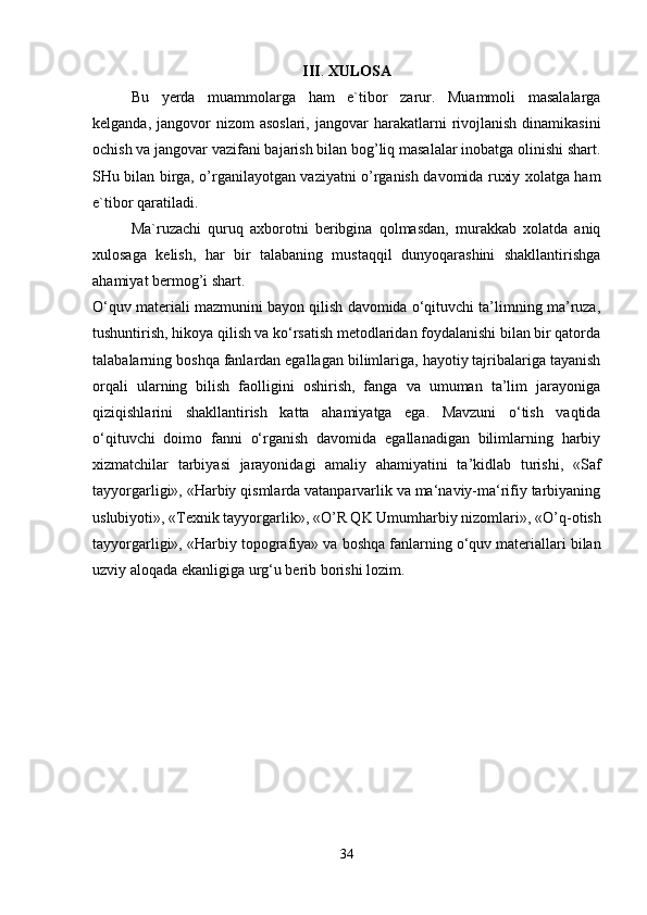 III .  XULOSA
Bu   y erda   muammolarga   ham   e`tibor   zarur.   Muammoli   masalalarga
kelganda,  jangovor   nizom  asoslari,   jangovar   harakatlarni  rivojlanish  dinamikasini
ochish va jangovar vazifani bajarish bilan bog’liq masalalar inobatga olinishi shart.
SHu bilan birga, o’rganilayotgan vaziyatni o’rganish davomida ruxiy xolatga ham
e`tibor qaratiladi. 
Ma`ruzachi   quruq   axborotni   beribgina   qolmasdan,   murakkab   xolatda   aniq
xulosaga   kelish,   har   bir   talabaning   mustaqqil   dunyoqarashini   shakllantirishga
ahamiyat bermog’i shart.
O‘quv materiali mazmunini bayon qilish davomida o‘qituvchi ta’limning ma’ruza,
tushuntirish, hikoya qilish va ko‘rsatish metodlaridan foydalanishi bilan bir qatorda
talabalarning boshqa fanlardan egallagan bilimlariga, hayotiy tajribalariga tayanish
orqali   ularning   bilish   faolligini   oshirish,   fanga   va   umuman   ta’lim   jarayoniga
qiziqishlarini   shakllantirish   katta   ahamiyatga   ega.   Mavzuni   o‘tish   vaqtida
o‘qituvchi   doimo   fanni   o‘rganish   davomida   egallanadigan   bilimlarning   harbiy
xizmatchilar   tarbiyasi   jarayonidagi   amaliy   ahamiyatini   ta’kidlab   turishi,   «Saf
tayyorgarligi», «Harbiy qismlarda vatanparvarlik va ma‘naviy-ma‘rifiy tarbiyaning
uslubiyoti», « Texnik tayyorgarlik », « O’R QK Umumharbiy nizomlari », « O’q-o tish
tayyorgarligi», « Harbiy topografiya » va boshqa fanlarning o‘quv materiallari bilan
uzviy aloqada ekanligiga urg‘u berib borishi lozim.
34 