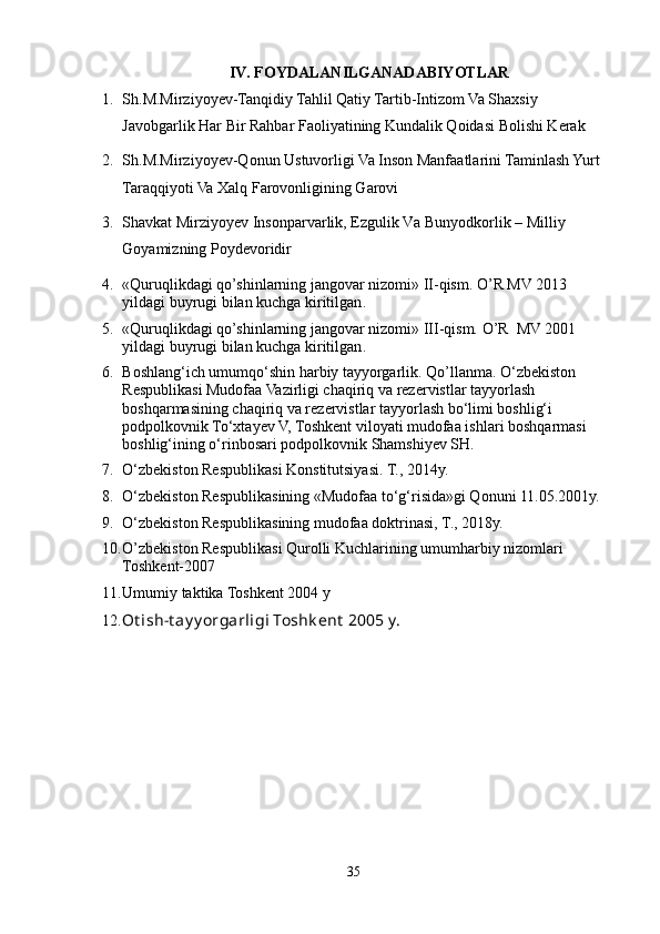 IV.   FOYDALANILGANADABIYOTLAR
1. Sh.M.Mirziyoyev-Tanqidiy Tahlil Qatiy Tartib-Intizom Va Shaxsiy 
Javobgarlik Har Bir Rahbar Faoliyatining Kundalik Qoidasi Bolishi Kerak
2. Sh.M.Mirziyoyev-Qonun Ustuvorligi Va Inson Manfaatlarini Taminlash Yurt 
Taraqqiyoti Va Xalq Farovonligining Garovi
3. Shаvkаt Mirziyoyev Insonpаrvаrlik, Ezgulik Vа Bunyodkorlik – Milliy 
Goyamizning Poydevoridir
4. « Quruqlikdagi qo’shinlarning jangovar nizomi » II-qism.  O’R MV 2013 
yildagi buyrugi bilan kuchga kiritilgan .  
5. « Quruqlikdagi qo’shinlarning jangovar nizomi »  III-qism.   O’R  MV 2001 
yildagi buyrugi bilan kuchga kiritilgan .  
6. Boshlang‘ich umumqo‘shin harbiy tayyorgarlik. Qo’llanma.  O‘zbekiston 
Respublikasi Mudofaa Vazirligi chaqiriq va rezervistlar tayyorlash 
boshqarmasining chaqiriq va rezervistlar tayyorlash bo‘limi boshlig‘i 
podpolkovnik To‘xtayev V, Toshkent viloyati mudofaa ishlari boshqarmasi 
boshlig‘ining o‘rinbosari podpolkovnik Shamshiyev SH.
7. O‘zbekiston Respublikasi Konstitutsiyasi. T., 2014y.
8. O‘zbekiston Respublikasining «Mudofaa to‘g‘risida»gi Qonuni 11.05.2001y.
9. O‘zbekiston Respublikasining mudofaa doktrinasi, T., 2018y.
10. O’zbekiston Respublikasi Qurolli Kuchlarining umumharbiy nizomlari 
Toshkent-2007
11. Umumiy taktika Toshkent 2004 y
12. Ot ish- t ay y orgarligi Toshk ent  2005 y.
35