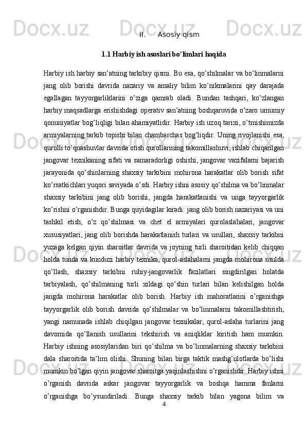 II. A sosi y  qi sm
1.1  Harbiy ish asoslari bo’limlari haqida
Harbiy ish harbiy san’atning tarkibiy qismi. Bu esa, qo’shilmalar va bo’linmalarni
jang   olib   borishi   davrida   nazariy   va   amaliy   bilim   ko’nikmalarini   qay   darajada
egallagan   tayyorgarliklarini   o’ziga   qamrab   oladi.   Bundan   tashqari,   ko’zlangan
harbiy maqsadlarga erishishdagi operativ san’atning boshqaruvida o’zaro umumiy
qonuniyatlar bog’liqligi bilan ahamiyatlidir. Harbiy ish uzoq tarixi, o’tmishimizda
armiyalarning tarkib topishi bilan chambarchas bog’liqdir. Uning rivojlanishi  esa,
qurolli to’qnashuvlar davrida otish qurollarining takomillashuvi, ishlab chiqarilgan
jangovar texnikaning sifati va samaradorligi oshishi, jangovar vazifalarni bajarish
jarayonida   qo’shinlarning   shaxsiy   tarkibini   mohirona   harakatlar   olib   borish   sifat
ko’rsatkichlari yuqori saviyada o’sdi. Harbiy ishni asosiy qo’shilma va bo’linmalar
shaxsiy   tarkibini   jang   olib   borishi,   jangda   harakatlanishi   va   unga   tayyorgarlik
ko’rishni o’rganishdir. Bunga quyidagilar kiradi: jang olib borish nazariyasi va uni
tashkil   etish,   o’z   qo’shilmasi   va   chet   el   armiyalari   qurolaslahalari,   jangovar
xususiyatlari,   jang  olib   borishda   harakatlanish   turlari   va   usullari,  shaxsiy   tarkibni
yuzaga   kelgan   qiyin   sharoitlar   davrida   va   joyning   turli   sharoitidan   kelib   chiqqan
holda tunda va kunduzi  harbiy texnika, qurol-aslahalarni  jangda mohirona usulda
qo’llash,   shaxsiy   tarkibni   ruhiy-jangovarlik   fazilatlari   singdirilgan   holatda
tarbiyalash,   qo’shilmaning   turli   xildagi   qo’shin   turlari   bilan   kelishilgan   holda
jangda   mohirona   harakatlar   olib   borish.   Harbiy   ish   mahoratlarini   o’rganishga
tayyorgarlik   olib   borish   davrida   qo’shilmalar   va   bo’linmalarni   takomillashtirish,
yangi   namunada   ishlab   chiqilgan   jangovar   texnikalar,   qurol-aslaha   turlarini   jang
davomida   qo’llanish   usullarini   tekshirish   va   aniqliklar   kiritish   ham   mumkin.
Harbiy   ishning   asosiylaridan   biri   qo’shilma   va   bo’linmalarning   shaxsiy   tarkibini
dala   sharoitida   ta’lim   olishi.   Shuning   bilan   birga   taktik   mashg’ulotlarda   bo’lishi
mumkin bo’lgan qiyin jangovar sharoitga yaqinlashishni o’rganishdir. Harbiy ishni
o’rganish   davrida   askar   jangovar   tayyorgarlik   va   boshqa   hamma   fanlarni
o’rganishga   bo’ysundiriladi.   Bunga   shaxsiy   tarkib   bilan   yagona   bilim   va
4 