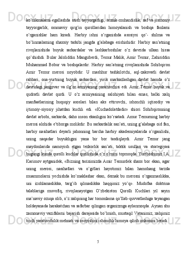 ko’nikmalarni   egallashda   otish   tayyorgarligi,  texnik-muhandislik,   saf   va  jismoniy
tayyorgarlik,   ommaviy   qirg’in   qurollaridan   himoyalanish   va   boshqa   fanlarni
o’rganishlar   ham   kiradi.   Harbiy   ishni   o’rganishda   asosiysi   qo’-   shilma   va
bo’linmalarning   shaxsiy   tarkibi   jangda   g’alabaga   erishishidir.   Harbiy   san’atning
rivojlanishida   buyuk   sarkardalar   va   lashkarboshilar   o’z   davrida   ulkan   hissa
qo’shishdi.   Bular   Jaloliddin   Manguberdi,   Temur   Malik,   Amir   Temur,   Zahiriddin
Muhammad   Bobur   va   boshqalardir.   Harbiy   san’atning   rivojlanishida   Sohibqiron
Amir   Temur   merosi   noyobdir.   U   mashhur   tashkilotchi,   aql-zakovatli   davlat
rahbari,   ona-yurtning   buyuk   sarkardasi,   yirik   markazlashgan   davlat   hamda   o’z
davridagi   jangovar   va   ilg’or   armiyaning   yaratuvchisi   edi.   Amir   Temur   buyuk   va
qudratli   davlat   qurdi.   U   o’z   armiyasining   salohiyati   bilan   emas,   balki   xalq
manfaatlarining   huquqiy   asoslari   bilan   aks   ettiruvchi,   ishonchli   iqtisodiy   va
ijtimoiy-siyosiy   jihatdan   kuchli   edi.   «Kuchadolatdadir»   shiori   Sohibqironning
davlat arbobi, sarkarda, daho inson ekanligini ko’rsatadi. Amur Temurning harbiy
merosi alohida e’tiborga molikdir. Bu sarkardalik san’ati, uning g’alabaga oid fan,
harbiy   nasihatlari   deyarli   jahonning   barcha   harbiy   akademiyalarida   o’rganilishi,
uning   naqadar   buyukligini   yana   bir   bor   tasdiqlaydi.   Amir   Temur   jang
maydonlarida   namoyish   etgan   tezkorlik   san’ati,   taktik   usullari   va   strategiyasi
bugungi kunda qurolli kuchlar qurilishida o’z o’rnini topmoqda. Yurtboshimiz I.A.
Karimov   aytganidek,   «Bizning   tariximizda   Amir   Temurdek   shaxs   bor   ekan,   agar
uning   merosi,   nasihatlari   va   o’gitlari   hayotimiz   bilan   hamohang   tarzda
muammolarni   yechishda   ko’maklashar   ekan,   demak   bu   merosni   o’rganmaslikka,
uni   izohlamaslikka,   targ’ib   qilmaslikka   haqqimiz   yo’q».   Mudofaa   doktrina
talablariga   muvofiq,   rivojlanayotgan   O’zbekiston   Qurolli   Kuchlari   yil   sayin
ma’naviy ozuqa olib, o’z xalqining har tomonlama qo’llab-quvvatlashiga tayangan
holdayanada harakatchan va safarbar qilingan organizmga aylanmoqda. Aynan shu
zamonaviy vazifalarni bajarish darajasida bo’lmish, mustaqil  Vatanimiz, xalqimiz
tinch yaratuvchilik mehnati va osoyishini ishonchli himoya qilish imkonini beradi.
5 
