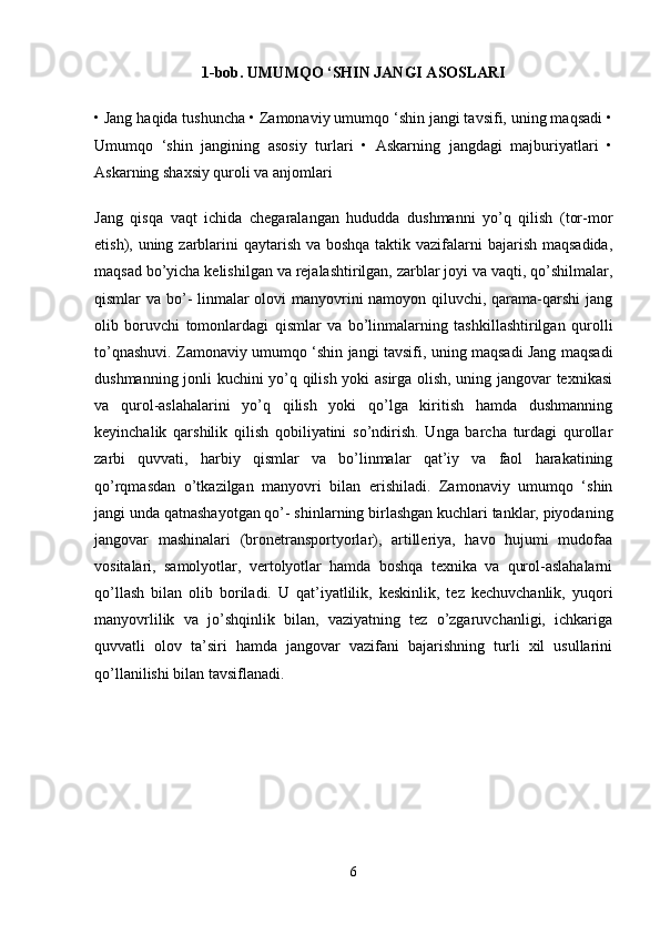 1-bob. UMUMQO ‘SHIN JANGI ASOSLARI
• Jang haqida tushuncha • Zamonaviy umumqo ‘shin jangi tavsifi, uning maqsadi •
Umumqo   ‘shin   jangining   asosiy   turlari   •   Askarning   jangdagi   majburiyatlari   •
Askarning shaxsiy quroli va anjomlari 
Jang   qisqa   vaqt   ichida   chegaralangan   hududda   dushmanni   yo’q   qilish   (tor-mor
etish), uning zarblarini  qaytarish va boshqa taktik vazifalarni  bajarish maqsadida,
maqsad bo’yicha kelishilgan va rejalashtirilgan, zarblar joyi va vaqti, qo’shilmalar,
qismlar va bo’-  linmalar olovi manyovrini  namoyon qiluvchi, qarama-qarshi  jang
olib   boruvchi   tomonlardagi   qismlar   va   bo’linmalarning   tashkillashtirilgan   qurolli
to’qnashuvi. Zamonaviy umumqo ‘shin jangi tavsifi, uning maqsadi Jang maqsadi
dushmanning jonli kuchini yo’q qilish yoki asirga olish, uning jangovar texnikasi
va   qurol-aslahalarini   yo’q   qilish   yoki   qo’lga   kiritish   hamda   dushmanning
keyinchalik   qarshilik   qilish   qobiliyatini   so’ndirish.   Unga   barcha   turdagi   qurollar
zarbi   quvvati,   harbiy   qismlar   va   bo’linmalar   qat’iy   va   faol   harakatining
qo’rqmasdan   o’tkazilgan   manyovri   bilan   erishiladi.   Zamonaviy   umumqo   ‘shin
jangi unda qatnashayotgan qo’- shinlarning birlashgan kuchlari tanklar, piyodaning
jangovar   mashinalari   (bronetransportyorlar),   artilleriya,   havo   hujumi   mudofaa
vositalari,   samolyotlar,   vertolyotlar   hamda   boshqa   texnika   va   qurol-aslahalarni
qo’llash   bilan   olib   boriladi.   U   qat’iyatlilik,   keskinlik,   tez   kechuvchanlik,   yuqori
manyovrlilik   va   jo’shqinlik   bilan,   vaziyatning   tez   o’zgaruvchanligi,   ichkariga
quvvatli   olov   ta’siri   hamda   jangovar   vazifani   bajarishning   turli   xil   usullarini
qo’llanilishi bilan tavsiflanadi.
6