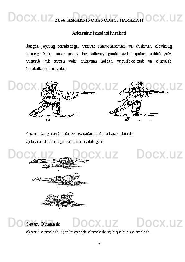2-bob. ASKARNING JANGDAGI HARAKATI
Askarning jangdagi harakati
Jangda   joyning   xarakteriga,   vaziyat   shart-sharoitlari   va   dushman   olovining
ta’siriga   ko‘ra,   askar   piyoda   harakatlanayotganda   tez-tez   qadam   tashlab   yoki
yugurib   (tik   turgan   yoki   enkaygan   holda),   yugurib-to‘xtab   va   o‘rmalab
harakatlanishi mumkin. 
4-rasm. Jang maydonida tez-tez qadam tashlab harakatlanish :
a) tasma ishlatilmagan; b) tasma ishlatilgan;
5-rasm. O‘rmalash :
a) yotib o‘rmalash; b) to‘rt oyoqda o‘rmalash; v) biqin bilan o‘rmalash
7