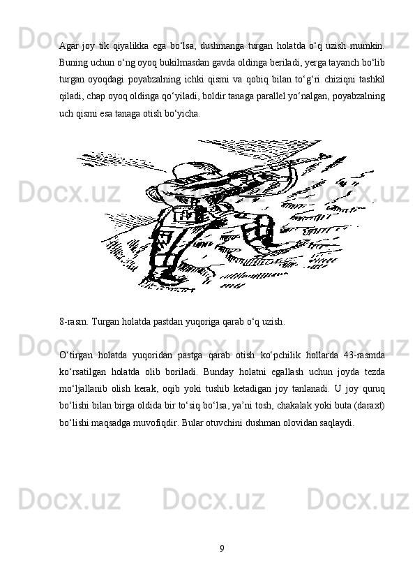 Agar   joy   tik   qiyalikka   ega   bo‘lsa,   dushmanga   turgan   holatda   o‘q   uzish   mumkin.
Buning uchun o‘ng oyoq bukilmasdan gavda oldinga beriladi, yerga tayanch bo‘lib
turgan   oyoqdagi   poyabzalning   ichki   qismi   va   qobiq   bilan   to‘g‘ri   chiziqni   tashkil
qiladi, chap oyoq oldinga qo‘yiladi, boldir tanaga parallel yo‘nalgan, poyabzalning
uch qismi esa tanaga otish bo‘yicha.
8-rasm.  T urgan holatda pastdan yuqoriga qarab o‘q uzish .
O‘tirgan   holatda   yuqoridan   pastga   qarab   otish   ko‘pchilik   hollarda   43-rasmda
ko‘rsatilgan   holatda   olib   boriladi.   Bunday   holatni   egallash   uchun   joyda   tezda
mo‘ljallanib   olish   kerak,   oqib   yoki   tushib   ketadigan   joy   tanlanadi.   U   joy   quruq
bo‘lishi bilan birga oldida bir to‘siq bo‘lsa, ya’ni tosh, chakalak yoki buta (daraxt)
bo‘lishi maqsadga muvofiqdir. Bular otuvchini dushman olovidan saqlaydi.
9