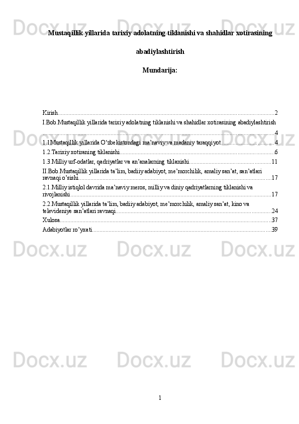 Mustaqillik yillarida tarixiy adolatning tiklanishi va shahidlar xotirasining
abadiylashtirish
Mundarija:
Kirish ............................................................................................................................................... 2
I.Bob.Mustaqillik yillarida tarixiy adolatning tiklanishi va shahidlar xotirasining abadiylashtirish
......................................................................................................................................................... 4
1.1Mustaqillik yillarida O‘zbekistondagi ma’naviy va madaniy taraqqiyot. .................................. 4
1.2.Tarixiy xotiraning tiklanishi. ..................................................................................................... 6
1.3.Milliy urf-odatlar, qadriyatlar va an’analarning tiklanishi. ..................................................... 11
II.Bob.Mustaqillik yillarida ta’lim, badiiy adabiyot, me’morchilik, amaliy san’at, san’atlari 
ravnaqi o’sishi ................................................................................................................................ 17
2.1.Milliy istiqlol davrida ma’naviy meros, milliy va diniy qadriyatlarning tiklanishi va 
rivojlanishi ..................................................................................................................................... 17
2.2.Mustaqillik yillarida ta’lim, badiiy adabiyot, me’morchilik, amaliy san’at, kino va 
televideniye san’atlari ravnaqi ....................................................................................................... 24
Xulosa ............................................................................................................................................ 37
Adabiyotlar ro’yxati ....................................................................................................................... 39
1 