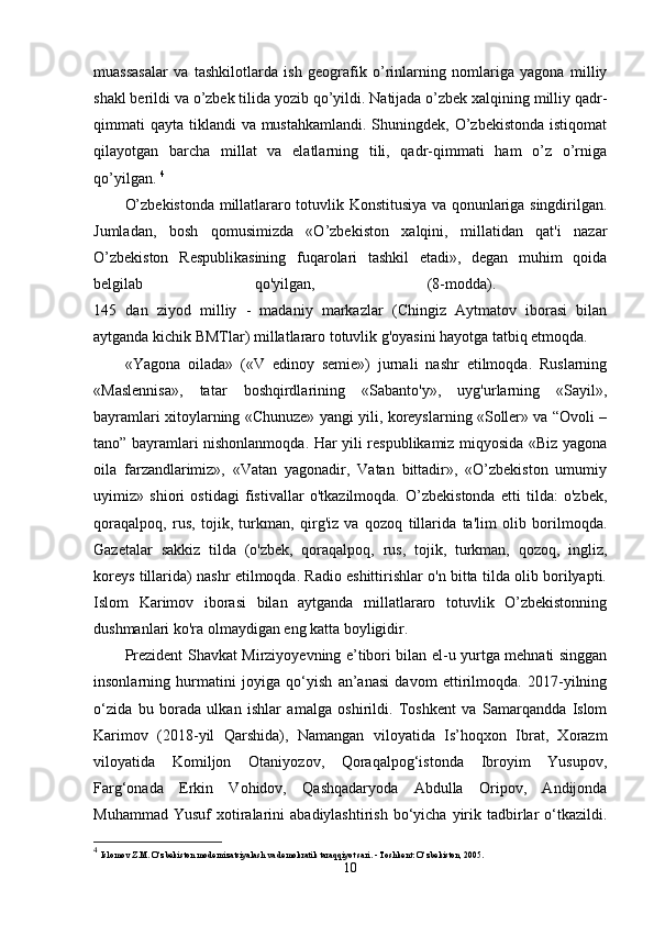 muassasalar   va   tashkilotlarda   ish   geografik   o’rinlarning   nomlariga   yagona   milliy
shakl berildi va o’zbek tilida yozib qo’yildi. Natijada o’zbek xalqining milliy qadr-
qimmati  qayta tiklandi  va mustahkamlandi. Shuningdek, O’zbekistonda  istiqomat
qilayotgan   barcha   millat   va   elatlarning   tili,   qadr-qimmati   ham   o’z   o’rniga
qo’yilgan.  4
O’zbekistonda millatlararo totuvlik Konstitusiya va qonunlariga singdirilgan.
Jumladan,   bosh   qomusimizda   «O’zbekiston   xalqini,   millatidan   qat'i   nazar
O’zbekiston   Respublikasining   fuqarolari   tashkil   etadi»,   degan   muhim   qoida
belgilab   qo'yilgan,   (8-modda).  
145   dan   ziyod   milliy   -   madaniy   markazlar   (Chingiz   Aytmatov   iborasi   bilan
aytganda kichik BMTlar) millatlararo totuvlik g'oyasini hayotga tatbiq etmoqda. 
«Yagona   oilada»   («V   edinoy   semie»)   jurnali   nashr   etilmoqda.   Ruslarning
«Maslennisa»,   tatar   boshqirdlarining   «Sabanto'y»,   uyg'urlarning   «Sayil»,
bayramlari xitoylarning «Chunuze» yangi yili, koreyslarning «Soller» va “Ovoli –
tano” bayramlari nishonlanmoqda. Har yili respublikamiz miqyosida «Biz yagona
oila   farzandlarimiz»,   «Vatan   yagonadir,   Vatan   bittadir»,   «O’zbekiston   umumiy
uyimiz»   shiori   ostidagi   fistivallar   o'tkazilmoqda.   O’zbekistonda   etti   tilda:   o'zbek,
qoraqalpoq,   rus,   tojik,   turkman,   qirg'iz   va   qozoq   tillarida   ta'lim   olib   borilmoqda.
Gazetalar   sakkiz   tilda   (o'zbek,   qoraqalpoq,   rus,   tojik,   turkman,   qozoq,   ingliz,
koreys tillarida) nashr etilmoqda. Radio eshittirishlar o'n bitta tilda olib borilyapti.
Islom   Karimov   iborasi   bilan   aytganda   millatlararo   totuvlik   O’zbekistonning
dushmanlari ko'ra olmaydigan eng katta boyligidir. 
Prezident Shavkat Mirziyoyevning e’tibori bilan el-u yurtga mehnati singgan
insonlarning   hurmatini   joyiga   qo‘yish   an’anasi   davom   ettirilmoqda.   2017-yilning
o‘zida   bu   borada   ulkan   ishlar   amalga   oshirildi.   Toshkent   va   Samarqandda   Islom
Karimov   (2018-yil   Qarshida),   Namangan   viloyatida   Is’hoqxon   Ibrat,   Xorazm
viloyatida   Komiljon   Otaniyozov,   Qoraqalpog‘istonda   Ibroyim   Yusupov,
Farg‘onada   Erkin   Vohidov,   Qashqadaryoda   Abdulla   Oripov,   Andijonda
Muhammad  Yusuf   xotiralarini   abadiylashtirish  bo‘yicha  yirik  tadbirlar   o‘tkazildi.
4
  Islomov Z.M. O‘zbekiston modernizatsiyalash va demokratik taraqqiyot sari. - Toshkent: O‘zbekiston, 2005.
10 