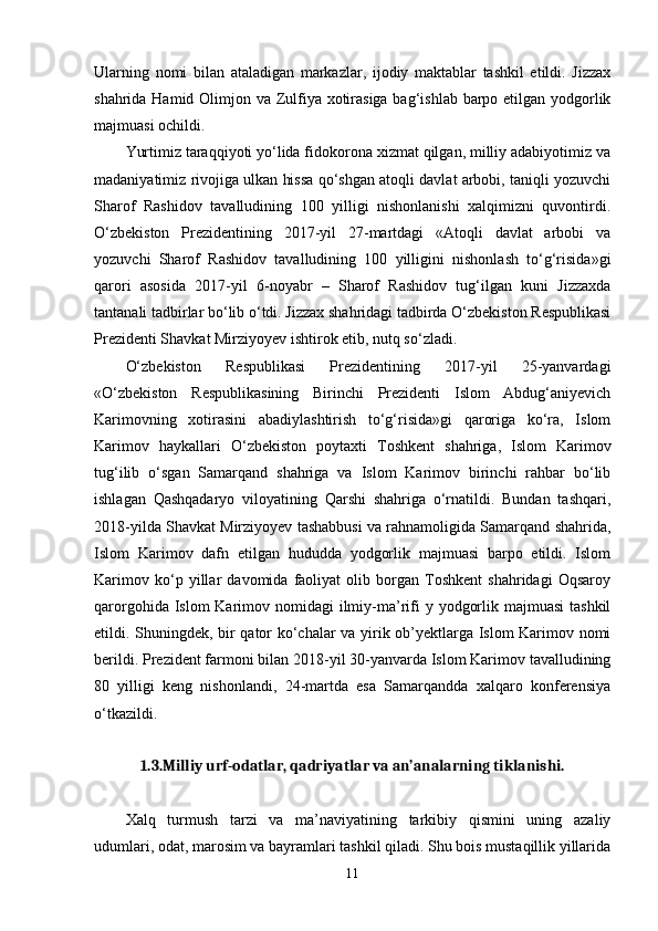 Ularning   nomi   bilan   ataladigan   markazlar,   ijodiy   maktablar   tashkil   etildi.   Jizzax
shahrida Hamid Olimjon va Zulfiya xotirasiga bag‘ishlab barpo etilgan yodgorlik
majmuasi ochildi. 
Yurtimiz taraqqiyoti yo‘lida fidokorona xizmat qilgan, milliy adabiyotimiz va
madaniyatimiz rivojiga ulkan hissa qo‘shgan atoqli davlat arbobi, taniqli yozuvchi
Sharof   Rashidov   tavalludining   100   yilligi   nishonlanishi   xalqimizni   quvontirdi.
O‘zbekiston   Prezidentining   2017-yil   27-martdagi   «Atoqli   davlat   arbobi   va
yozuvchi   Sharof   Rashidov   tavalludining   100   yilligini   nishonlash   to‘g‘risida»gi
qarori   asosida   2017-yil   6-noyabr   –   Sharof   Rashidov   tug‘ilgan   kuni   Jizzaxda
tantanali tadbirlar bo‘lib o‘tdi. Jizzax shahridagi tadbirda O‘zbekiston Respublikasi
Prezidenti Shavkat Mirziyoyev ishtirok etib, nutq so‘zladi. 
O‘zbekiston   Respublikasi   Prezidentining   2017-yil   25-yanvardagi
«O‘zbekiston   Respublikasining   Birinchi   Prezidenti   Islom   Abdug‘aniyevich
Karimovning   xotirasini   abadiylashtirish   to‘g‘risida»gi   qaroriga   ko‘ra,   Islom
Karimov   haykallari   O‘zbekiston   poytaxti   Toshkent   shahriga,   Islom   Karimov
tug‘ilib   o‘sgan   Samarqand   shahriga   va   Islom   Karimov   birinchi   rahbar   bo‘lib
ishlagan   Qashqadaryo   viloyatining   Qarshi   shahriga   o‘rnatildi.   Bundan   tashqari,
2018-yilda Shavkat Mirziyoyev tashabbusi va rahnamoligida Samarqand shahrida,
Islom   Karimov   dafn   etilgan   hududda   yodgorlik   majmuasi   barpo   etildi.   Islom
Karimov   ko‘p   yillar   davomida   faoliyat   olib   borgan   Toshkent   shahridagi   Oqsaroy
qarorgohida Islom  Karimov nomidagi  ilmiy-ma’rifi  y yodgorlik majmuasi  tashkil
etildi. Shuningdek, bir qator ko‘chalar va yirik ob’yektlarga Islom Karimov nomi
berildi. Prezident farmoni bilan 2018-yil 30-yanvarda Islom Karimov tavalludining
80   yilligi   keng   nishonlandi,   24-martda   esa   Samarqandda   xalqaro   konferensiya
o‘tkazildi.  
1.3.Milliy urf-odatlar, qadriyatlar va an’analarning tiklanishi.
Xalq   turmush   tarzi   va   ma’naviyatining   tarkibiy   qismini   uning   azaliy
udumlari, odat, marosim va bayramlari tashkil qiladi. Shu bois mustaqillik yillarida
11 