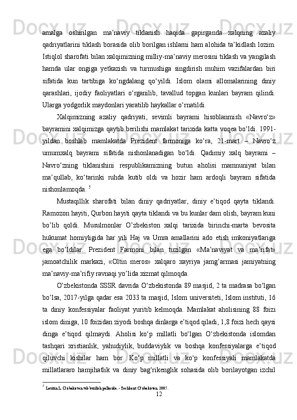 amalga   oshirilgan   ma’naviy   tiklanish   haqida   gapirganda   xalqning   azaliy
qadriyatlarini tiklash borasida olib borilgan ishlarni ham alohida ta’kidlash lozim.
Istiqlol sharofati bilan xalqimizning milliy-ma’naviy merosini tiklash va yangilash
hamda   ular   ongiga   yetkazish   va   turmushiga   singdirish   muhim   vazifalardan   biri
sifatida   kun   tartibiga   ko‘ngdalang   qo‘yildi.   Islom   olami   allomalarining   diniy
qarashlari,   ijodiy   faoliyatlari   o‘rganilib,   tavallud   topgan   kunlari   bayram   qilindi.
Ularga yodgorlik maydonlari yaratilib haykallar o‘rnatildi. 
Xalqimizning   azaliy   qadriyati,   sevimli   bayrami   hisoblanmish   «Navro‘z»
bayramini xalqimizga qaytib berilishi mamlakat tarixida katta voqea bo‘ldi. 1991-
yildan   boshlab   mamlakatda   Prezident   farmoniga   ko‘ra,   21-mart   –   Navro‘z
umumxalq   bayrami   sifatida   nishonlanadigan   bo‘ldi.   Qadimiy   xalq   bayrami   –
Navro‘zning   tiklanishini   respublikamizning   butun   aholisi   mamnuniyat   bilan
ma’qullab,   ko‘tarinki   ruhda   kutib   oldi   va   hozir   ham   ardoqli   bayram   sifatida
nishonlamoqda.  5
Mustaqillik   sharofati   bilan   diniy   qadriyatlar,   diniy   e’tiqod   qayta   tiklandi.
Ramozon hayiti, Qurbon hayiti qayta tiklandi va bu kunlar dam olish, bayram kuni
bo’lib   qoldi.   Musulmonlar   O’zbekiston   xalqi   tarixida   birinchi-marta   bevosita
hukumat   homiyligida   har   yili   Haj   va   Umra   amallarini   ado   etish   imkoniyatlariga
ega   bo’ldilar.   Prezident   Farmoni   bilan   tuzilgan   «Ma’naviyat   va   ma’rifat»
jamoatchilik   markazi,   «Oltin   meros»   xalqaro   xayriya   jamg’armasi   jamiyatning
ma’naviy-ma’rifiy ravnaqi yo’lida xizmat qilmoqda. 
O’zbekistonda SSSR davrida O‘zbekistonda 89 masjid, 2 ta madrasa bo‘lgan
bo’lsa, 2017-yilga qadar esa 2033 ta masjid, Islom universiteti, Islom instituti, 16
ta   diniy   konfessiyalar   faoliyat   yuritib   kelmoqda.   Mamlakat   aholisining   88   foizi
islom diniga, 10 foizidan ziyodi boshqa dinlarga e’tiqod qiladi, 1,8 foizi hech qaysi
dinga   e’tiqod   qilmaydi.   Aholisi   ko‘p   millatli   bo‘lgan   O‘zbekistonda   islomdan
tashqari   xristianlik,   yahudiylik,   buddaviylik   va   boshqa   konfessiyalarga   e’tiqod
qiluvchi   kishilar   ham   bor.   Ko‘p   millatli   va   ko‘p   konfessiyali   mamlakatda
millatlararo   hamjihatlik   va   diniy   bag‘rikenglik   sohasida   olib   borilayotgan   izchil
5
  Levitin L. O‘zbekiston tub burilish pallasida. - Toshkent: O‘zbekiston, 2005.
12 