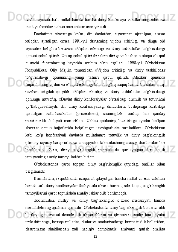 davlat   siyosati   turli   millat   hamda   barcha   diniy   konfessiya   vakillarining   erkin   va
ozod yashashlari uchun mustahkam asos yaratdi. 
Davlatimiz   siyosatiga   ko’ra,   din   davlatdan,   siyosatdan   ajratilgan,   ammo
xalqdan   ajratilgan   emas.   1991-yil   davlatning   vijdon   erkinligi   va   dinga   oid
siyosatini   belgilab   beruvchi   «Vijdon   erkinligi   va   diniy   tashkilotlar   to‘g‘risida»gi
qonuni qabul qilindi. Uning qabul qilinishi islom diniga va boshqa dinlarga e’tiqod
qiluvchi   fuqarolarning   hayotida   muhim   o‘rin   egalladi.   1998-yil   O‘zbekiston
Respublikasi   Oliy   Majlisi   tomonidan   «Vijdon   erkinligi   va   diniy   tashkilotlar
to‘g‘risida»gi   qonunning   yangi   tahriri   qabul   qilindi.   Mazkur   qonunda
fuqarolarning vijdon va e’tiqod erkinligi bilan bog‘liq huquq hamda burchlari aniq-
ravshan   belgilab   qo‘yildi.   «Vijdon   erkinligi   va   diniy   tashkilotlar   to‘g‘risida»gi
qonunga   muvofiq,   «Davlat   diniy   konfessiyalar   o‘rtasidagi   tinchlik   va   totuvlikni
qo‘llabquvvatlaydi.   Bir   diniy   konfessiyadagi   dindorlarni   boshqasiga   kiritishga
qaratilgan   xatti-harakatlar   (prozelitizm),   shuningdek,   boshqa   har   qanday
missionerlik   faoliyati   man   etiladi.   Ushbu   qoidaning   buzilishiga   aybdor   bo‘lgan
shaxslar   qonun   hujjatlarida   belgilangan   javobgarlikka   tortiladilar».   O‘zbekiston
kabi   ko‘p   konfessiyali   davlatda   millatlararo   totuvlik   va   diniy   bag‘rikenglik
ijtimoiy-siyosiy barqarorlik va taraqqiyotni ta’minlashning asosiy shartlaridan biri
hisoblanadi.   Zero,   diniy   bag‘rikenglik   mamlakatda   qurilayotgan   demokratik
jamiyatning asosiy tamoyillaridan biridir. 
O‘zbekistonda   qaror   topgan   diniy   bag‘rikenglik   quyidagi   omillar   bilan
belgilanadi: 
Birinchidan, respublikada istiqomat qilayotgan barcha millat va elat vakillari
hamda turli diniy konfessiyalar faoliyatida o‘zaro hurmat, sabr-toqat, bag‘rikenglik
tamoyillarini qaror toptirishda amaliy ishlar olib borilmoqda. 
Ikkinchidan,   milliy   va   diniy   bag‘rikenglik   o‘zbek   madaniyati   hamda
mentalitetining ajralmas qismidir. O‘zbekistonda diniy bag‘rikenglik borasida olib
borilayotgan   siyosat   demokratik   o‘zgarishlarni   va   ijtimoiy-iqtisodiy   taraqqiyotni
tezlashtirishga, boshqa millatlar, dinlar va madaniyatlarga hurmatsizlik hollaridan,
ekstremizm   shakllaridan   xoli   haqiqiy   demokratik   jamiyatni   qurish   omiliga
13
