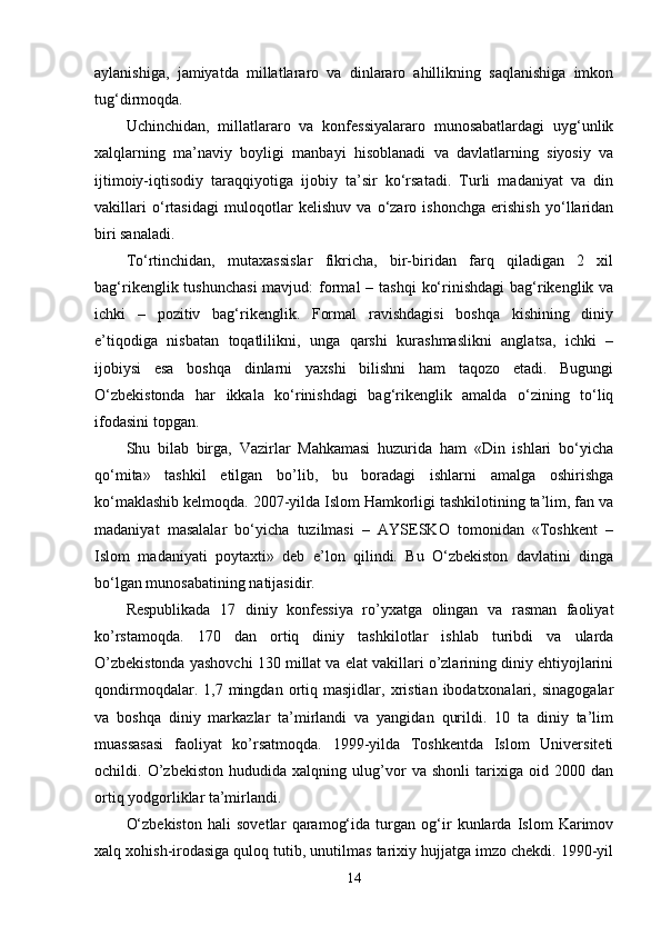 aylanishiga,   jamiyatda   millatlararo   va   dinlararo   ahillikning   saqlanishiga   imkon
tug‘dirmoqda. 
Uchinchidan,   millatlararo   va   konfessiyalararo   munosabatlardagi   uyg‘unlik
xalqlarning   ma’naviy   boyligi   manbayi   hisoblanadi   va   davlatlarning   siyosiy   va
ijtimoiy-iqtisodiy   taraqqiyotiga   ijobiy   ta’sir   ko‘rsatadi.   Turli   madaniyat   va   din
vakillari   o‘rtasidagi   muloqotlar   kelishuv   va   o‘zaro   ishonchga   erishish   yo‘llaridan
biri sanaladi. 
To‘rtinchidan,   mutaxassislar   fikricha,   bir-biridan   farq   qiladigan   2   xil
bag‘rikenglik tushunchasi  mavjud:  formal  – tashqi  ko‘rinishdagi  bag‘rikenglik va
ichki   –   pozitiv   bag‘rikenglik.   Formal   ravishdagisi   boshqa   kishining   diniy
e’tiqodiga   nisbatan   toqatlilikni,   unga   qarshi   kurashmaslikni   anglatsa,   ichki   –
ijobiysi   esa   boshqa   dinlarni   yaxshi   bilishni   ham   taqozo   etadi.   Bugungi
O‘zbekistonda   har   ikkala   ko‘rinishdagi   bag‘rikenglik   amalda   o‘zining   to‘liq
ifodasini topgan. 
Shu   bilab   birga,   Vazirlar   Mahkamasi   huzurida   ham   «Din   ishlari   bo‘yicha
qo‘mita»   tashkil   etilgan   bo’lib,   bu   boradagi   ishlarni   amalga   oshirishga
ko‘maklashib kelmoqda. 2007-yilda Islom Hamkorligi tashkilotining ta’lim, fan va
madaniyat   masalalar   bo‘yicha   tuzilmasi   –   AYSESKO   tomonidan   «Toshkent   –
Islom   madaniyati   poytaxti»   deb   e’lon   qilindi.   Bu   O‘zbekiston   davlatini   dinga
bo‘lgan munosabatining natijasidir. 
Respublikada   17   diniy   konfessiya   ro’yxatga   olingan   va   rasman   faoliyat
ko’rstamoqda.   170   dan   ortiq   diniy   tashkilotlar   ishlab   turibdi   va   ularda
O’zbekistonda yashovchi 130 millat va elat vakillari o’zlarining diniy ehtiyojlarini
qondirmoqdalar.   1,7  mingdan   ortiq  masjidlar,   xristian   ibodatxonalari,   sinagogalar
va   boshqa   diniy   markazlar   ta’mirlandi   va   yangidan   qurildi.   10   ta   diniy   ta’lim
muassasasi   faoliyat   ko’rsatmoqda.   1999-yilda   Toshkentda   Islom   Universiteti
ochildi.   O’zbekiston   hududida   xalqning   ulug’vor   va   shonli   tarixiga   oid   2000   dan
ortiq yodgorliklar ta’mirlandi. 
O‘zbekiston   hali   sovetlar   qaramog‘ida   turgan   og‘ir   kunlarda   Islom   Karimov
xalq xohish-irodasiga quloq tutib, unutilmas tarixiy hujjatga imzo chekdi. 1990-yil
14 