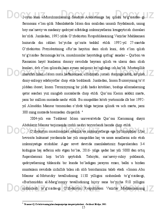 2-iyun   kuni   «Musulmonlarning   Saudiya   Arabistoniga   haj   qilishi   to‘g‘risida»   gi
farmonini e’lon qildi. Mamlakatda Islom dini omilidan unumli foydalanish, uning
boy ma’naviy va madaniy qadriyat sifatidagi imkoniyatlarini kengaytirish choralari
ko‘rildi. Jumladan, 1992-yilda O‘zbekiston Respublikasining Vazirlar Mahkamasi
huzurida   din   ishlari   bo‘yicha   qo‘mita   tashkil   etildi.   1992-yil   27-martda
O‘zbekiston   Prezidentining   «Ro‘za   hayitini   dam   olish   kuni,   deb   e’lon   qilish
to‘g‘risida» farmoniga ko‘ra, musulmonlar hayotidagi qutlug‘ sanalar – Qurbon va
Ramazon   hayit   kunlarini   doimiy   ravishda   bayram   qilish   va   ularni   dam   olish
kunlari, deb e’lon qilinishi ham aynan xalqimiz ko‘nglidagi ish bo‘ldi. Mustaqillik
sharofati bilan «Islom nuri» haftanomasi, «Hidoyat» jurnali dunyoga keldi, ko‘plab
diniy-axloqiy adabiyotlar chop etila boshlandi. Jumladan, Imom Buxoriyning to‘rt
jilddan iborat, Imom Termiziyning bir jildli hadis kitoblari, boshqa allomalarning
qator   asarlari   yuz   minglab   nusxalarda   chop   etildi.   Qur’oni   Karim   sakkiz   marta,
jami bir million nusxada nashr etildi. Bu muqaddas kitob yurtimizda ilk bor 1992-
yil   Alouddin   Mansur   tomonidan   o‘zbek   tiliga   tarjima   qilindi   va   uch   marta,   jami
300 ming nusxada bosmadan chiqarildi.  6
2004-yili   esa   Toshkent   Islom   universitetida   Qur’oni   Karimning   shayx
Abdulaziz Mansur tarjimasida izohli nashri tayyorlandi hamda chop etildi. 
O‘zbekiston musulmonlari erkinlik va imkoniyatlarga ega bo‘lmoqdalar. Ular
bevosita   hukumat   yordamida   har   yili   muqaddas   haj   va   umra   amallarini   ado   etish
imkoniyatiga   erishdilar.   Agar   sovet   davrida   mamlakatimiz   fuqarolaridan   3-4
kishigina   haj   safarini   ado  etgan   bo‘lsa,   2016-   yilga  qadar   har   yili   5000   dan  ortiq
fuqarolarimiz   hoji   bo‘lib   qaytishdi.   Tabiiyki,   ma’naviy-ruhiy   poklanish,
qadriyatlarning   tiklanishi   bir   kunda   bo‘ladigan   jarayon   emas,   balki   u   bizdan
muntazam   ravishda   izchillik   bilan   ish   olib   borishimizni   talab   etadi.   «Imom   Abu
Mansur   al-Moturidiy   tavalludining   1130   yilligini   nishonlash   to‘g‘risida»gi,
«Burhoniddin   al-Marg‘inoniy   tavalludining   hijriy   sana   bo‘yicha   910   yilligini
nishonlash   to‘g‘risida»gi   O‘zbekiston   Respublikasi   Vazirlar   Mahkamasining
6
  Usmonov Q. O‘zbekistonning jahon hamjamiyatiga integratsiyalashuvi. –Toshkent: Moliya, 2003.
15 